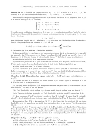 0.6. APPENDICE (†) : COMPLÉMENTS SUR LES FAMILLES GÉNÉRATRICES OU LIBRES 17
Lemme 0.6.12. — Soient V un k-espace vectoriel, v1, . . . , vn ∈ V , et soient m > n et u1, . . . , um des
éléments de V qui sont combinaison linéaire de v1, . . . , vn. Alors u1, . . . , um sont liés.
Démonstration. On procède par récurrence sur n ; le résultat est clair si n = 1, supposons donc n ≥ 2
et le résultat établi pour n − 1. Écrivons :









u1 = a11v1 + · · · + a1nvn
u2 = a21v1 + · · · + a2nvn
.
.
.
.
.
.
um = am1v1 + · · · + amnvn.
Si tous les ui sont combinaison linéaire des n−1 vecteurs v2, . . . , vn, alors les ui sont liés, d’après l’hypothèse
de récurrence. Sinon, quitte à renuméroter les ui, on peut supposer que a11 6= 0. Alors, pour i = 2, . . . , m,
les m − 1 vecteurs
u0
i = ui − ai1a−1
11 u1
sont combinaison linéaire des n − 1 vecteurs v2, . . . , vn, donc sont liés d’après l’hypothèse de récurrence.
Donc il existe des scalaires non tous nuls t2, . . . , tm tels que
0 = t2u0
2 + · · · + tmu0
m = t2u2 + · · · + tmum −
¡ m
X
i=2
tiai1a−1
11
¢
u1
et ceci montre que les ui sont liés. Le lemme est démontré.
Le lemme précédent a les conséquences très importantes suivantes. Soit V un k-espace vectoriel engendré
par un nombre fini d’éléments x1, . . . , xN . D’après le corollaire 0.6.11, V possède une base B = (v1, . . . , vn)
formée de n ≤ N éléments. Comme B est une famille libre de V , il résulte du lemme précédent que :
a) toute famille génératrice de V a au moins n éléments ;
b) toute famille génératrice de V ayant n éléments est minimale, donc d’après 0.6.10 est une base de V .
D’autre part, comme B est une famille génératrice de V , il résulte du lemme précédent que :
a0
) toute famille libre dans V a au plus n éléments ;
b0
) toute famille libre de V ayant n éléments est maximale, donc d’après 0.6.10 est une base de V .
Enfin, en combinant a) et b), on voit que : toute base de V , étant une famille à la fois génératrice et libre,
a exactement n éléments. On obtient donc le théorème fondamental suivant.
Théorème 0.6.13 (Dimension d’un espace vectoriel). — Soit V un k-espace vectoriel finiment en-
gendré.
(i) Il existe des bases de V , et toutes ont même cardinal n ; cet entier s’appelle la dimension de V sur
k et se note dimk V ou simplement dim V .
(ii) De toute famille génératrice F on peut extraire une base, en particulier F est de cardinal ≥ n ; de
plus si card(F) = n alors F est une base de V .
(iii) Toute famille libre est de cardinal ≤ n, et toute famille libre de cardinal n est une base de V .
(iv) « Théorème de la base incomplète » : Toute famille libre peut être complétée en une base de V .
(v) Tout sous-espace W de V est finiment engendré, et dimk W ≤ dimk V ; de plus si dimk W = dimk V ,
alors W = V . En d’autres termes, tout sous-espace vectoriel distinct de V est de dimension < dimk V .
Démonstration. On a déjà vu les assertions (i), (ii) et (iii). L’assertion (iv) résulte du fait que toute
famille libre peut être agrandie en une famille libre maximale, c.-à-d., en une base de V (cf. la proposition
0.6.10).
Démontrons (v). Soit W un sous-espace vectoriel de V . D’après (iii), toute famille libre d’éléments de
W est de cardinal ≤ n = dimk V , donc W possède une famille libre maximale C , de cardinal m ≤ n. Alors
C est une base de W, d’après la proposition 0.6.10, donc W est finiment engendré, et de dimension m ≤ n.
Si de plus m = n alors, d’après (iii), C est une base de V (donc engendre V ), d’où W = V . Le théorème
est démontré.
Proposition 0.6.14. — Soit f : V → W une application linéaire.
a) Si f est injective et si F est une famille libre de V , alors f(F) est libre.
b) Si f est surjective et si F est une famille génératrice de V , alors f(F) engendre W.
c) Si f est bijective et si B est une base de V , alors f(B) est une base de W.
 