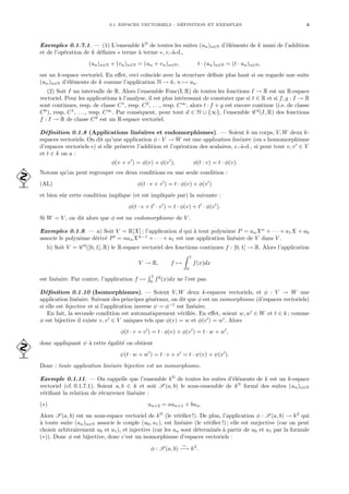 0.1. ESPACES VECTORIELS : DÉFINITION ET EXEMPLES 3
Exemples 0.1.7.1. — (1) L’ensemble kN
de toutes les suites (un)n∈N d’éléments de k muni de l’addition
et de l’opération de k définies « terme à terme », c.-à-d.,
(un)n∈N + (vn)n∈N = (un + vn)n∈N, t · (un)n∈N = (t · un)n∈N,
est un k-espace vectoriel. En effet, ceci coı̈ncide avec la structure définie plus haut si on regarde une suite
(un)n∈N d’éléments de k comme l’application N → k, n 7→ un.
(2) Soit I un intervalle de R. Alors l’ensemble Fonc(I, R) de toutes les fonctions I → R est un R-espace
vectoriel. Pour les applications à l’analyse, il est plus intéressant de constater que si t ∈ R et si f, g : I → R
sont continues, resp. de classe C1
, resp. C2
, . . ., resp. C∞
, alors t · f + g est encore continue (i.e. de classe
C0
), resp. C1
, . . ., resp. C∞
. Par conséquent, pour tout d ∈ N ∪ {∞}, l’ensemble C d
(I, R) des fonctions
f : I → R de classe Cd
est un R-espace vectoriel.
Définition 0.1.8 (Applications linéaires et endomorphismes). — Soient k un corps, V, W deux k-
espaces vectoriels. On dit qu’une application φ : V → W est une application linéaire (ou « homomorphisme
d’espaces vectoriels ») si elle préserve l’addition et l’opération des scalaires, c.-à-d., si pour tout v, v0
∈ V
et t ∈ k on a :
φ(v + v0
) = φ(v) + φ(v0
), φ(t · v) = t · φ(v).
Notons qu’on peut regrouper ces deux conditions en une seule condition :

(AL) φ(t · v + v0
) = t · φ(v) + φ(v0
)
et bien sûr cette condition implique (et est impliquée par) la suivante :
φ(t · v + t0
· v0
) = t · φ(v) + t0
· φ(v0
).
Si W = V , on dit alors que φ est un endomorphisme de V .
Exemples 0.1.9. — a) Soit V = R[X] ; l’application d qui à tout polynôme P = anXn
+ · · · + a1X + a0
associe le polynôme dérivé P0
= nanXn−1
+ · · · + a1 est une application linéaire de V dans V .
b) Soit V = C 0
([0, 1], R) le R-espace vectoriel des fonctions continues f : [0, 1] → R. Alors l’application
V → R, f 7→
Z 1
0
f(x)dx
est linéaire. Par contre, l’application f 7→
R 1
0
f2
(x)dx ne l’est pas.
Définition 0.1.10 (Isomorphismes). — Soient V, W deux k-espaces vectoriels, et φ : V → W une
application linéaire. Suivant des principes généraux, on dit que φ est un isomorphisme (d’espaces vectoriels)
si elle est bijective et si l’application inverse ψ = φ−1
est linéaire.
En fait, la seconde condition est automatiquement vérifiée. En effet, soient w, w0
∈ W et t ∈ k ; comme
φ est bijective il existe v, v0
∈ V uniques tels que φ(v) = w et φ(v0
) = w0
. Alors
φ(t · v + v0
) = t · φ(v) + φ(v0
) = t · w + w0
,
donc appliquant ψ à cette égalité on obtient

ψ(t · w + w0
) = t · v + v0
= t · ψ(v) + ψ(v0
).
Donc : toute application linéaire bijective est un isomorphisme.
Exemple 0.1.11. — On rappelle que l’ensemble kN
de toutes les suites d’éléments de k est un k-espace
vectoriel (cf. 0.1.7.1). Soient a, b ∈ k et soit S (a, b) le sous-ensemble de kN
formé des suites (un)n∈N
vérifiant la relation de récurrence linéaire :
(∗) un+2 = aun+1 + bun.
Alors S (a, b) est un sous-espace vectoriel de kN
(le vérifier !). De plus, l’application φ : S (a, b) → k2
qui
à toute suite (un)n∈N associe le couple (u0, u1), est linéaire (le vérifier !) ; elle est surjective (car on peut
choisir arbitrairement u0 et u1), et injective (car les un sont déterminés à partir de u0 et u1 par la formule
(∗)). Donc φ est bijective, donc c’est un isomorphisme d’espaces vectoriels :
φ : S (a, b)
∼
−→ k2
.
 