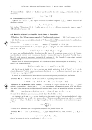 4 CHAPITRE 0. RAPPELS : ESPACES VECTORIELS ET APPLICATIONS LINÉAIRES
Exercices 0.1.12. — 1) Soit k = R. Est-ce que l’ensemble des suites (un)n∈N vérifiant la relation de
récurrence
un+2 = un+1 + u2
n
est un sous-espace vectoriel de RN
?
2) Soient k = C et S (−1, −1) l’espace des suites de nombres complexes (un)n∈N vérifiant la relation de
récurrence linéaire
un+2 = −un+1 − un.
Soit (wn)n∈N l’élément de S (−1, −1) défini par w0 = 2 et w1 = 1. Pouvez-vous calculer w2010 et w2011 ?
(Cf. la Feuille d’exercices 1.)
0.2. Familles génératrices, familles libres, bases et dimension
Définitions 0.2.1 (Sous-espace engendré. Familles génératrices). — Soit V un k-espace vectoriel.
(1) Soit S un sous-ensemble (fini ou infini) de V . On note Vect(S) l’ensemble de toutes les combinaisons
linéaires finies

σ = t1v1 + · · · + trvr, pour r ∈ N∗
(variable), vi ∈ S, ti ∈ k,
c’est un sous-espace vectoriel de V , car si σ0
= t0
1v0
1 + · · · + t0
pv0
p est une autre combinaison linéaire de ce
type et si λ ∈ k, alors
λσ + σ0
= λt1v1 + · · · + λtrvr + t0
1v0
1 + · · · + t0
pv0
p
est encore une combinaison linéaire du même type. De plus, si E est un sous-espace vectoriel de V conte-
nant S, alors il contient toute combinaison linéaire σ comme ci-dessus, i.e. il contient Vect(S). Donc :
Vect(S) est le plus petit sous-espace vectoriel de V contenant S. On l’appelle le sous-espace vectoriel
engendré par S.
Dans la suite, on utilisera principalement ceci dans le cas où S est une famille finie de vecteurs v1, . . . , vn ;
dans ce cas, on a simplement :
Vect(v1, . . . , vn) = {t1v1 + · · · + tnvn | t1, . . . , tn ∈ k}.
(2) On dit que la famille F = (v1, . . . , vn) est une famille génératrice de V si Vect(F) = V , c.-à-d.,
si tout élément de V s’écrit comme combinaison linéaire de v1, . . . , vn. Dans ce cas, on dit aussi que les
vecteurs v1, . . . , vn engendrent V .
Il résulte de la définition que : toute famille contenant une famille génératrice est génératrice.
Exemple 0.2.2. — Pour tout n ∈ N, l’espace kn
est engendré par les vecteurs
e1 = (1, 0, . . . , 0), e2 = (0, 1, 0, . . . , 0), · · · , en = (0, . . . , 0, 1).
Définition 0.2.3 (Familles libres ou liées). — Soient V un k-espace vectoriel et F = (v1, . . . , vn) une
 famille d’éléments de V . On dit que v1, . . . , vn sont linéairement indépendants, et que F est une famille
libre, s’il n’existe pas de relation linéaire non triviale entre les vi, c.-à-d., si la condition suivante est vérifiée :
(FL) pour tous t1, . . . , tn ∈ k, si t1v1 + · · · + tnvn = 0, alors t1 = 0 = · · · = tn.
Il résulte de la définition que : toute sous-famille d’une famille libre est libre.
Au contraire, on dit que v1, . . . , vn sont linéairement dépendants, et que F est une famille liée, s’il existe
une relation linéaire non triviale entre les vi, c.-à-d., s’il existe des scalaires non tous nuls t1, . . . , tn, tels
que t1v1 + · · · + tnvn = 0. Dans ce cas, si par exemple ti 6= 0, on peut exprimer vi en fonction des vj, pour
j 6= i :
vi = −
X
j6=i
tj
ti
vj.
Il résulte de la définition que : toute famille contenant une famille liée est liée.
Exemple 0.2.4. — Dans kn
, la famille (e1, . . . , en) (cf. 0.2.2) est libre. En effet, pour tous t1, . . . , tn ∈ k
on a
t1e1 + · · · + tnen = (t1, . . . , tn),
donc si la somme de gauche est nulle, alors t1 = 0 = · · · = tn.
 
