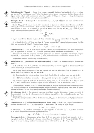 0.2. FAMILLES GÉNÉRATRICES, FAMILLES LIBRES, BASES ET DIMENSION 5
Définition 0.2.5 (Bases). — Soient V un k-espace vectoriel. On dit qu’une famille B = (v1, . . . , vn) est
 une base de V si tout élément v de V s’écrit de façon unique comme combinaison linéaire des vi, c.-à-d.,
si pour tout v ∈ V , il existe un unique n-uplet (t1, . . . , tn) ∈ kn
tel que v = t1v1 + · · · + tnvn. Ceci équivaut
à dire que la famille B est à la fois génératrice et libre.
Exemples 0.2.6. — 1) Lorsque V = kn
, la famille (e1, . . . , en) (cf. 0.2.2) est une base, appelée la base
canonique de kn
.

2) Soit Mm,n(k) le k-espace vectoriel des matrices à m lignes et n colonnes à coefficients dans k. On
note Eij la « matrice élémentaire » dont tous les coefficients sont nuls, sauf celui d’indice (i, j) (c.-à-d.,
celui situé sur la ligne i et la colonne j), qui vaut 1. Alors, toute matrice A ∈ Mm,n(k) s’écrit de façon
unique comme combinaison linéaire des Eij :
A =
X
i=1,...,m
j=1,...,n
aij Eij,
où aij est le coefficient d’indice (i, j) de A. Donc la famille (Eij)i=1,...,m
j=1,...,n
est une base de Mm,n(k).
3) La famille (1, X, . . . , Xd
) est une base de l’espace vectoriel kd[X] des polynômes de degré ≤ d. En
effet, tout polynôme P ∈ kd[X] s’écrit de façon unique
P = a0 + · · · + adXd
, avec ai ∈ k.
Définition 0.2.7. — Soit V un k-espace vectoriel. Disons provisoirement que V est finiment engendré
(ou « de type fini », cf. le cours LM 125) s’il est engendré par un nombre fini de vecteurs v1, . . . , vp.
Remarque : il existe des k-espaces vectoriels qui ne sont pas finiment engendrés, par exemple, l’espace
vectoriel k[X] (cf. Exercice 10 de la Feuille 1), mais dans ce cours on s’intéressera à ceux qui le sont.
Rappelons le résultat suivant, déjà vu en LM 125 :
Théorème 0.2.8 (Dimension d’un espace vectoriel). — Soit V un k-espace vectoriel finiment en-
 gendré.
(i) Il existe des bases de V , et toutes ont même cardinal n ; cet entier s’appelle la dimension de V sur
k et se note dimk V ou simplement dim V .
(ii) De toute famille génératrice F on peut extraire une base, en particulier F est de cardinal ≥ n ; de
plus si card(F) = n alors F est une base de V .
(iii) Toute famille libre est de cardinal ≤ n, et toute famille libre de cardinal n est une base de V .
(iv) « Théorème de la base incomplète » : Toute famille libre peut être complétée en une base de V .
(v) Tout sous-espace W de V est de dimension finie ≤ dimk V ; de plus si dimk W = dimk V , alors
W = V . En d’autres termes, tout sous-espace vectoriel distinct de V est de dimension < dimk V .
Démonstration. Ceci a été vu en L1. Pour être complet, on redonne la démonstration dans un appendice
à la fin de ce chapitre, où on introduira aussi les notions de familles génératrices ou libres dans un espace
vectoriel arbitraire (i.e. qui n’est pas nécessairement finiment engendré).
Terminologie 0.2.9. — En raison du théorème précédent, on dira désormais « k-espace vectoriel de
 dimension finie » au lieu de « k-espace vectoriel finiment engendré », et si n = dimk V , on dira que V est
de dimension n.
D’après les exemples de 0.2.6, kn
est de dimension n, Mm,n(k) de dimension mn, et kd[X] de dimension
d + 1.
Définition 0.2.10 (Coordonnées relativement à une base). — Soit V un k-espace vectoriel de di-
 mension n et soit B = (v1, . . . , vn) une base de V . Alors tout v ∈ V s’écrit de façon unique
v = x1v1 + · · · + xnvn;
on dit que (x1, . . . , xn) sont les coordonnées de v par rapport à la base B = (v1, . . . , vn). Donc la donnée
de B fournit un isomorphisme de k-espaces vectoriels
φB : kn ∼
−→ V, (x1, . . . , xn) 7→ x1v1 + · · · + xnvn.
Remarque 0.2.11. — Remarquons qu’une base de V est un n-uplet ordonné ; par exemple, si B =
(v1, v2) est une base de V , alors C = (v2, v1) est une base de V distincte de B : l’image de (1, 2) ∈ R2
par
φB est le vecteur v1 + 2v2, tandis que son image par φC est le vecteur v2 + 2v1 6= v1 + 2v2.
 