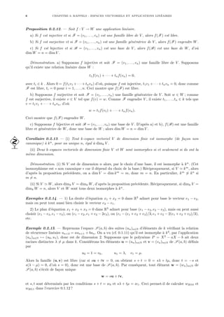6 CHAPITRE 0. RAPPELS : ESPACES VECTORIELS ET APPLICATIONS LINÉAIRES
Proposition 0.2.12. — Soit f : V → W une application linéaire.
a) Si f est injective et si F = (v1, . . . , vn) est une famille libre de V , alors f(F) est libre.
b) Si f est surjective et si F = (v1, . . . , vn) est une famille génératrice de V , alors f(F) engendre W.
c) Si f est bijective et si B = (v1, . . . , vn) est une base de V , alors f(B) est une base de W, d’où
dim W = n = dim V .
Démonstration. a) Supposons f injective et soit F = (v1, . . . , vn) une famille libre de V . Supposons
qu’il existe une relation linéaire dans W :
t1f(v1) + · · · + tnf(vn) = 0,
avec ti ∈ k . Alors 0 = f(t1v1 +· · ·+tnvn) d’où, puisque f est injective, t1v1 +· · ·+tnvn = 0, donc comme
F est libre, ti = 0 pour i = 1, . . . , n. Ceci montre que f(F) est libre.
b) Supposons f surjective et soit F = (v1, . . . , vn) une famille génératrice de V . Soit w ∈ W ; comme
f est surjective, il existe v ∈ V tel que f(v) = w. Comme F engendre V , il existe t1, . . . , tn ∈ k tels que
v = t1v1 + · · · + tnvn, d’où
w = t1f(v1) + · · · + tnf(vn).
Ceci montre que f(F) engendre W.
c) Supposons f bijective et soit B = (v1, . . . , vn) une base de V . D’après a) et b), f(B) est une famille
libre et génératrice de W, donc une base de W ; alors dim W = n = dim V .
Corollaire 0.2.13. — (i) Tout k-espace vectoriel V de dimension finie est isomorphe (de façon non
 canonique) à kn
, pour un unique n, égal à dimk V .
(ii) Deux k-espaces vectoriels de dimension finie V et W sont isomorphes si et seulement si ils ont la
même dimension.
Démonstration. (i) Si V est de dimension n alors, par le choix d’une base, il est isomorphe à kn
. (Cet
isomorphisme est « non canonique » car il dépend du choix de la base.) Réciproquement, si V ' km
, alors
d’après la proposition précédente, on a dim V = dim km
= m, donc m = n. En particulier, km
6' kn
si
m 6= n.
(ii) Si V ' W, alors dimk V = dimk W, d’après la proposition précédente. Réciproquement, si dimk V =
dimk W = n, alors V et W sont tous deux isomorphes à kn
.
Exemples 0.2.14. — 1) La droite d’équation x1 + x2 = 0 dans R2
admet pour base le vecteur e1 − e2,
mais on peut tout aussi bien choisir le vecteur e2 − e1.
2) Le plan d’équation x1 + x2 + x3 = 0 dans R3
admet pour base (e1 − e2, e2 − e3), mais on peut aussi
choisir (e1 − e3, e1 − e3), ou (e1 − e2, e1 + e2 − 2e3), ou (e1 − (e1 + e2 + e3)/3, e1 + e2 − 2(e1 + e2 + e3)/3),
etc.
Exemple 0.2.15. — Reprenons l’espace S (a, b) des suites (un)n∈N d’éléments de k vérifiant la relation
de récurrence linéaire un+2 = aun+1 + bun. On a vu (cf. 0.1.11) qu’il est isomorphe à k2
, par l’application
(un)n∈N 7→ (u0, u1), donc est de dimension 2. Supposons que le polynôme P = X2
− aX − b ait deux
racines distinctes λ 6= µ dans k. Considérons les éléments u = (un)n∈N et v = (vn)n∈N de S (a, b) définis
par
u0 = 1 = v0, u1 = λ, v1 = µ.
Alors la famille (u, v) est libre (car si su + tv = 0, on obtient s + t = 0 = sλ + tµ, donc t = −s et
s(λ − µ) = 0, d’où s = 0), donc est une base de S (a, b). Par conséquent, tout élément w = (wn)n∈N de
S (a, b) s’écrit de façon unique
w = su + tv,
et s, t sont déterminés par les conditions s + t = w0 et sλ + tµ = w1. Ceci permet-il de calculer w2010 et
w2011 dans l’exercice 0.1.12 ?
 