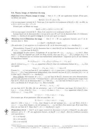 0.3. NOYAU, IMAGE, ET THÉORÈME DU RANG 7
0.3. Noyau, image, et théorème du rang
Définition 0.3.1 (Noyau, image et rang). — Soit f : V → W une application linéaire. D’une part,
on définit son noyau
Ker(f) = {v ∈ V | f(v) = 0},
c’est un sous-espace vectoriel de V . Noter que f est injective si et seulement si Ker(f) = {0} : en effet, on
a f(v) = f(v0
) ⇐⇒ f(v − v0
) = 0.
D’autre part, on définit son image
Im(f) = f(V ) = {f(v) | v ∈ V } ⊆ W,
c’est un sous-espace vectoriel de V . Alors f est surjective si et seulement si Im(f) = W.
Lorsque Im(f) est de dimension finie r (ce qui est le cas si W ou V est de dimension finie, cf. ci-dessous),
l’entier r = dim Im(f) est appelé le rang de f et est noté rg(f) ou rang(f).
Théorème 0.3.2 (Théorème du rang). — Soit f : V → W une application linéaire, avec V de di-
 mension finie n. Alors
n = dim V = dim Ker(f) + rg(f).
(En particulier, f est surjective si et seulement si W est de dimension rg(f) = n − dim Ker(f).)
Démonstration. Comme V est de dimension finie n, alors Ker(f) est de dimension finie d ≤ n ; soit
K = (e1, . . . , ed) une base de Ker(f).
1ère méthode (la plus courte). Complétons K en une base B = (e1, . . . , ed, ed+1, . . . , en) de V . Alors
Im(f) = f(V ) est engendré par f(B) (cf. Prop. 0.2.12), donc par f(ed+1), . . . , f(en) puisque f(ei) = 0
pour i ≤ d. Montrons que ces vecteurs sont linéairement indépendants : supposons qu’on ait une relation
de dépendance linéaire
0 = t1f(ed+1) + · · · + tn−df(en) = f(t1ed+1 + · · · + tn−den)
alors le vecteur t1ed+1 +· · ·+tn−den appartient à Ker(f), donc est combinaison linéaire de e1, . . . , ed, d’où
une égalité
t1ed+1 + · · · + tn−den − s1e1 − · · · − sded = 0.
Comme (e1, . . . , en) est une base de V , ceci implique ti = 0 = sj pour tous i, j. Ceci montre que les vecteurs
f(ed+1), . . . , f(en) sont linéairement indépendants, donc forment une base de f(V ), d’où dim f(V ) = n−d
et donc rg(f) = dim f(V ) = n − dim Ker(f).
2ème méthode. Soit toujours K = (e1, . . . , ed) une base de Ker(f), donnons une autre démonstration,
qui sera utile plus loin (cf. 0.5.10). (1)
Comme Im(f) = f(V ) est engendré par n éléments (les images d’une
base de V ), Im(f) est de dimension finie r ≤ n. Soit (w1, . . . , wr) une base de Im(f) et pour i = 1, . . . , r,
soit vi un élément de V tel que f(vi) = wi. Alors la famille
B = (e1, . . . , ed, v1, . . . , vr)
est une base de V . En effet, elle est génératrice : soit v ∈ V arbitraire, son image f(v) s’écrit f(v) =
t1w1 + · · · + trwr, d’où f(v − t1v1 − · · · − trvr) = 0, donc v − t1v1 − · · · − trvr appartient à Ker(f), donc
s’écrit s1e1 + · · · + spep, d’où
v = t1v1 + · · · + trvr + s1e1 + · · · + spep.
Ceci montre que B est génératrice. Elle est aussi libre : si
0 = t1v1 + · · · + trvr + s1e1 + · · · + spep
alors 0 = f(0) = t1w1 + · · · + trwr, donc chaque ti est nul (puisque (w1, . . . , wr) est libre), d’où 0 =
s1e1 + · · · + spep, donc chaque sj est nul (puisque (e1, . . . , ep) est libre). Ceci montre que B est aussi libre,
donc est une base de V . Donc dim V = d + r = dim Ker(f) + rg(f).
Proposition 0.3.3. — Soit V un k-espace vectoriel de dimension n et soit u ∈ Endk(V ) ou, plus géné-
 ralement, soit u : V → W une application linéaire, où dim W = n = dim V . Alors les conditions suivantes
sont équivalentes :
(i) u est bijectif ;
(ii) u est injectif ;
(iii) u est surjectif.
(1)Cette démonstration a l’avantage suivant. Elle montre que si une base (w1, . . . , wr) de Im(f) est donnée à l’avance et si
v1, . . . , vr ∈ V vérifient f(vi) = wi pour i = 1, . . . , r, alors (e1, . . . , ed, v1, . . . , vr) est une base de V .
 