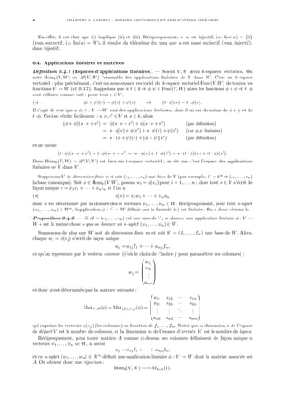 8 CHAPITRE 0. RAPPELS : ESPACES VECTORIELS ET APPLICATIONS LINÉAIRES
En effet, il est clair que (i) implique (ii) et (iii). Réciproquement, si u est injectif, i.e. Ker(u) = {0}
(resp. surjectif, i.e. Im(u) = W), il résulte du théorème du rang que u est aussi surjectif (resp. injectif),
donc bijectif.
0.4. Applications linéaires et matrices
Définition 0.4.1 (Espaces d’applications linéaires). — Soient V, W deux k-espaces vectoriels. On
note Homk(V, W) ou L (V, W) l’ensemble des applications linéaires de V dans W. C’est un k-espace
vectoriel : plus précisément, c’est un sous-espace vectoriel du k-espace vectoriel Fonc(V, W) de toutes les
fonctions V → W (cf. 0.1.7). Rappelons que si t ∈ k et φ, ψ ∈ Fonc(V, W) alors les fonctions φ + ψ et t · φ
sont définies comme suit : pour tout v ∈ V ,
(∗) (φ + ψ)(v) = φ(v) + ψ(v) et (t · φ)(v) = t · φ(v).
Il s’agit de voir que si φ, ψ : V → W sont des applications linéaires, alors il en est de même de φ + ψ et de
t · φ. Ceci se vérifie facilement : si v, v0
∈ V et s ∈ k, alors
(φ + ψ)(s · v + v0
) = φ(s · v + v0
) + ψ(s · v + v0
) (par définition)
= s · φ(v) + φ(v0
) + s · ψ(v) + ψ(v0
) (car φ, ψ linéaires)
= s · (φ + ψ)(v) + (φ + ψ)(v0
) (par définition)
et de même
(t · φ)(s · v + v0
) = t · φ(s · v + v0
) = ts · φ(v) + t · φ(v0
) = s · (t · φ)(v) + (t · φ)(v0
).
Donc Homk(V, W) = L (V, W) est bien un k-espace vectoriel ; on dit que c’est l’espace des applications
linéaires de V dans W.
Supposons V de dimension finie n et soit (e1, . . . , en) une base de V (par exemple, V = kn
et (e1, . . . , en)
la base canonique). Soit φ ∈ Homk(V, W), posons wi = φ(ei) pour i = 1, . . . , n ; alors tout v ∈ V s’écrit de
façon unique v = x1e1 + · · · + xnen et l’on a
(∗) φ(v) = x1w1 + · · · + xnwn
donc φ est déterminée par la donnée des n vecteurs w1, . . . , wn ∈ W. Réciproquement, pour tout n-uplet
(w1, . . . , wn) ∈ Wn
, l’application φ : V → W définie par la formule (∗) est linéaire. On a donc obtenu la
Proposition 0.4.2. — Si B = (e1, . . . , en) est une base de V , se donner une application linéaire φ : V →
W « est la même chose » que se donner un n-uplet (w1, . . . , wn) ∈ W.
Supposons de plus que W soit de dimension finie m et soit C = (f1, . . . , fm) une base de W. Alors,
chaque wj = φ(ej) s’écrit de façon unique
wj = a1jf1 + · · · + amjfm,
ce qu’on représente par le vecteur colonne (d’où le choix de l’indice j pour paramétrer ces colonnes) :
wj =





a1j
a2j
.
.
.
amj





et donc φ est déterminée par la matrice suivante :
MatC ,B(φ) = Mat(fi),(ej )(φ) =





a11 a12 · · · a1n
a21 a22 · · · a2n
.
.
.
.
.
.
...
.
.
.
am1 an2 · · · amn





qui exprime les vecteurs φ(ej) (les colonnes) en fonction de f1, . . . , fm. Noter que la dimension n de l’espace
de départ V est le nombre de colonnes, et la dimension m de l’espace d’arrivée W est le nombre de lignes.
Réciproquement, pour toute matrice A comme ci-dessus, ses colonnes définissent de façon unique n
vecteurs w1, . . . , wn de W, à savoir
wj = a1jf1 + · · · + amjfm,
et ce n-uplet (w1, . . . , wn) ∈ Wn
définit une application linéaire φ : V → W dont la matrice associée est
A. On obtient donc une bijection :
Homk(V, W) ←→ Mm,n(k).
 