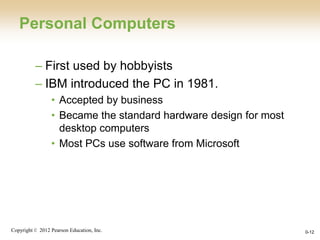 Copyright © 2012 Pearson Education, Inc. 0-12
Personal Computers
– First used by hobbyists
– IBM introduced the PC in 1981.
• Accepted by business
• Became the standard hardware design for most
desktop computers
• Most PCs use software from Microsoft
 