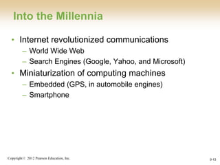 Copyright © 2012 Pearson Education, Inc.
Into the Millennia
• Internet revolutionized communications
– World Wide Web
– Search Engines (Google, Yahoo, and Microsoft)
• Miniaturization of computing machines
– Embedded (GPS, in automobile engines)
– Smartphone
0-13
 