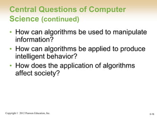 Copyright © 2012 Pearson Education, Inc. 0-16
Central Questions of Computer
Science (continued)
• How can algorithms be used to manipulate
information?
• How can algorithms be applied to produce
intelligent behavior?
• How does the application of algorithms
affect society?
 