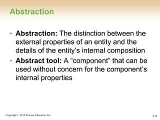 Copyright © 2012 Pearson Education, Inc. 0-18
Abstraction
• Abstraction: The distinction between the
external properties of an entity and the
details of the entity’s internal composition
• Abstract tool: A “component” that can be
used without concern for the component’s
internal properties
 