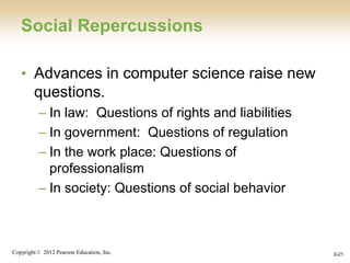 Copyright © 2012 Pearson Education, Inc. 0-21
Social Repercussions
• Advances in computer science raise new
questions.
– In law: Questions of rights and liabilities
– In government: Questions of regulation
– In the work place: Questions of
professionalism
– In society: Questions of social behavior
 
