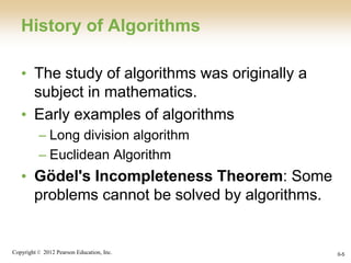 Copyright © 2012 Pearson Education, Inc. 0-5
History of Algorithms
• The study of algorithms was originally a
subject in mathematics.
• Early examples of algorithms
– Long division algorithm
– Euclidean Algorithm
• Gödel's Incompleteness Theorem: Some
problems cannot be solved by algorithms.
 