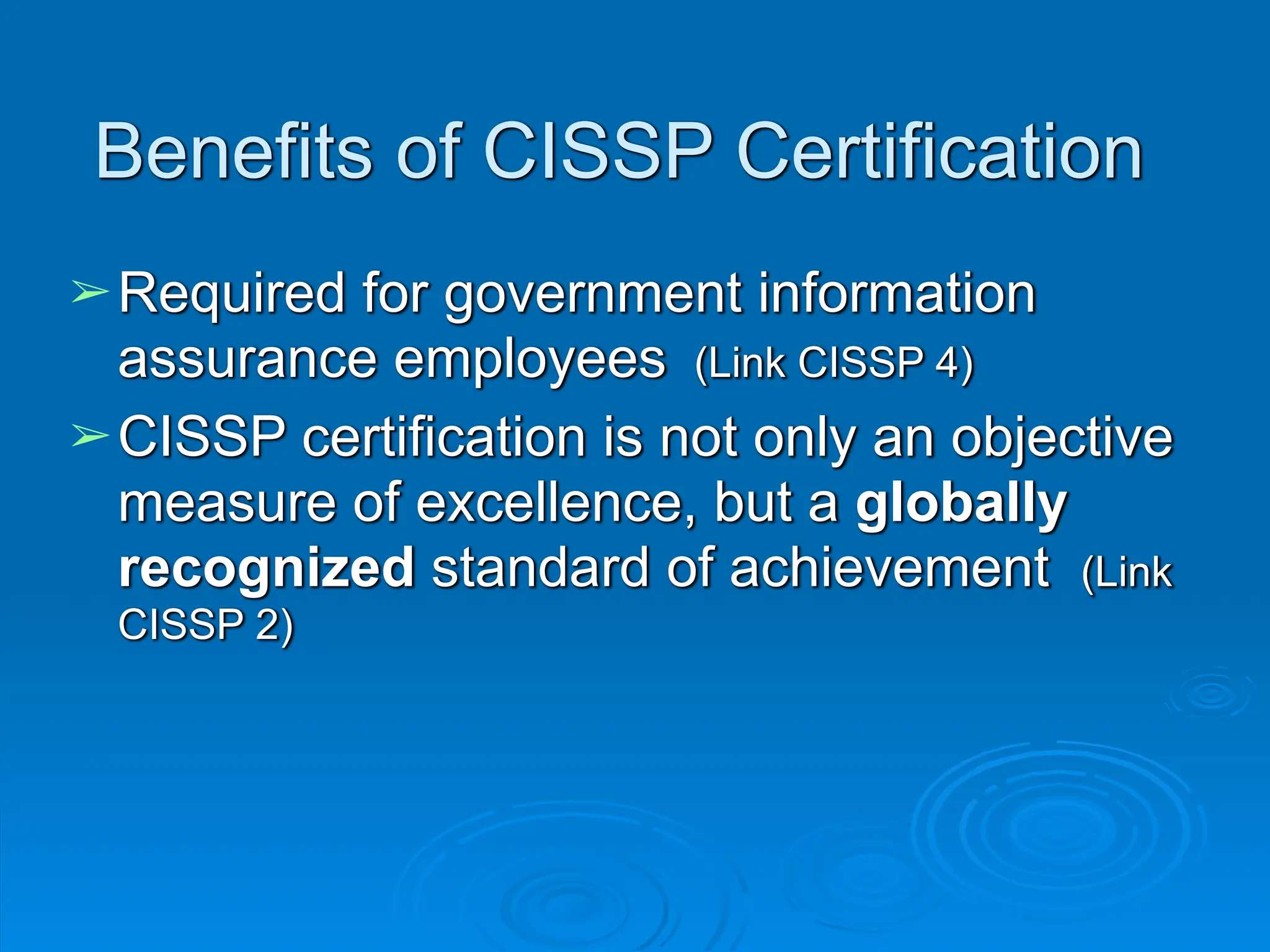 Benefits of CISSP Certification
➢Required for government information
assurance employees (Link CISSP 4)
➢CISSP certification is not only an objective
measure of excellence, but a globally
recognized standard of achievement (Link
CISSP 2)
 