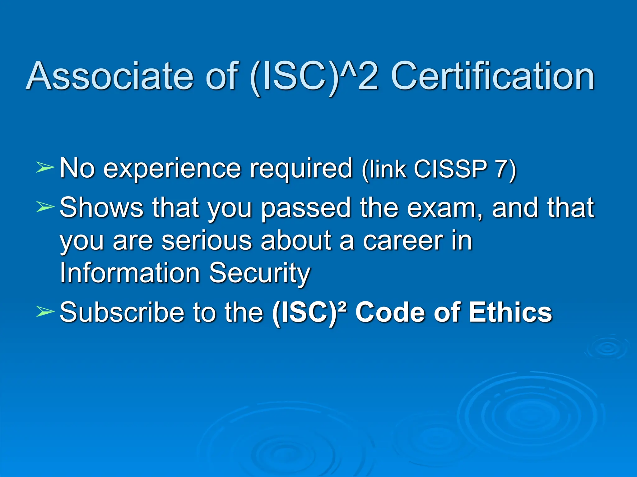 Associate of (ISC)^2 Certification
➢No experience required (link CISSP 7)
➢Shows that you passed the exam, and that
you are serious about a career in
Information Security
➢Subscribe to the (ISC)² Code of Ethics
 