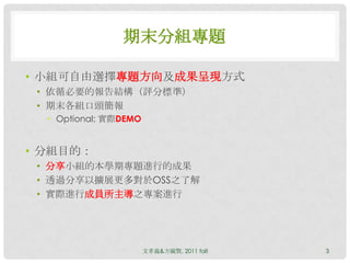 期末分組專題

• 小組可自由選擇專題方向及成果呈現方式
 • 依循必要的報告結構（評分標準）
 • 期末各組口頭簡報
  • Optional: 實際DEMO


• 分組目的：
 • 分享小組的本學期專題進行的成果
 • 透過分享以擴展更多對於OSS之了解
 • 實際進行成員所主導之專案進行




                       文孝義&方毓賢, 2011 fall   3
 