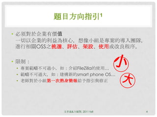 題目方向指引1

• 必須對於企業有價值
  一切以企業的利益為核心，想像小組是專案的導入團隊，
  進行相關OSS之挑選、評估、架設、使用或改良程序。

• 限制：
 • 專案範疇不可過小，如：介紹FileZilla的使用…
 • 範疇不可過大，如：建構新的smart phone OS…
 • 老師對於小組第一次熱身簡報給予指引與修正




               文孝義&方毓賢, 2011 fall   4
 