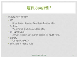 題目方向指引2

• 期末專題可選類型
 • OS
   • Linux Based: Ubuntu, OpenSuse, RedHat etc.
 • System
   • Web Portal, CMS, Forum, Blog etc.
 • UI Framework
   • JSP JSF, Vaadin, JavaScript-based: ZK, jQUERY etc.
 • Library
   • Google Client API
 • Software / Tools / 其他




                         文孝義&方毓賢, 2011 fall               5
 