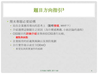 題目方向指引3

• 期末專題必要結構
 • 站在企業應用導向的思考上（說明情境, WHY？）
 • 介紹選擇這個題目之原因（為什麼感興趣, 小組討論的過程）
 • OSS題目的詳細介紹並與相似OSS進行比較，
  • 優點與缺點
 • 企業採用的好處與風險以及預防規劃
 • 自行實作展示或官方DEMO
  • 希望見到真實運作的痕跡




             文孝義&方毓賢, 2011 fall   6
 