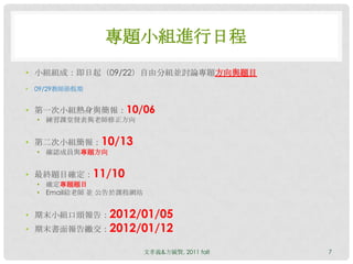專題小組進行日程
• 小組組成：即日起（09/22）自由分組並討論專題方向與題目
•   09/29教師節假期


• 第一次小組熱身與簡報：10/06
    • 練習課堂發表與老師修正方向


• 第二次小組簡報：10/13
    • 確認成員與專題方向


• 最終題目確定：11/10
    • 確定專題題目
    • Email給老師 並 公告於課程網站


• 期末小組口頭報告：2012/01/05
• 期末書面報告繳交：2012/01/12

                           文孝義&方毓賢, 2011 fall   7
 