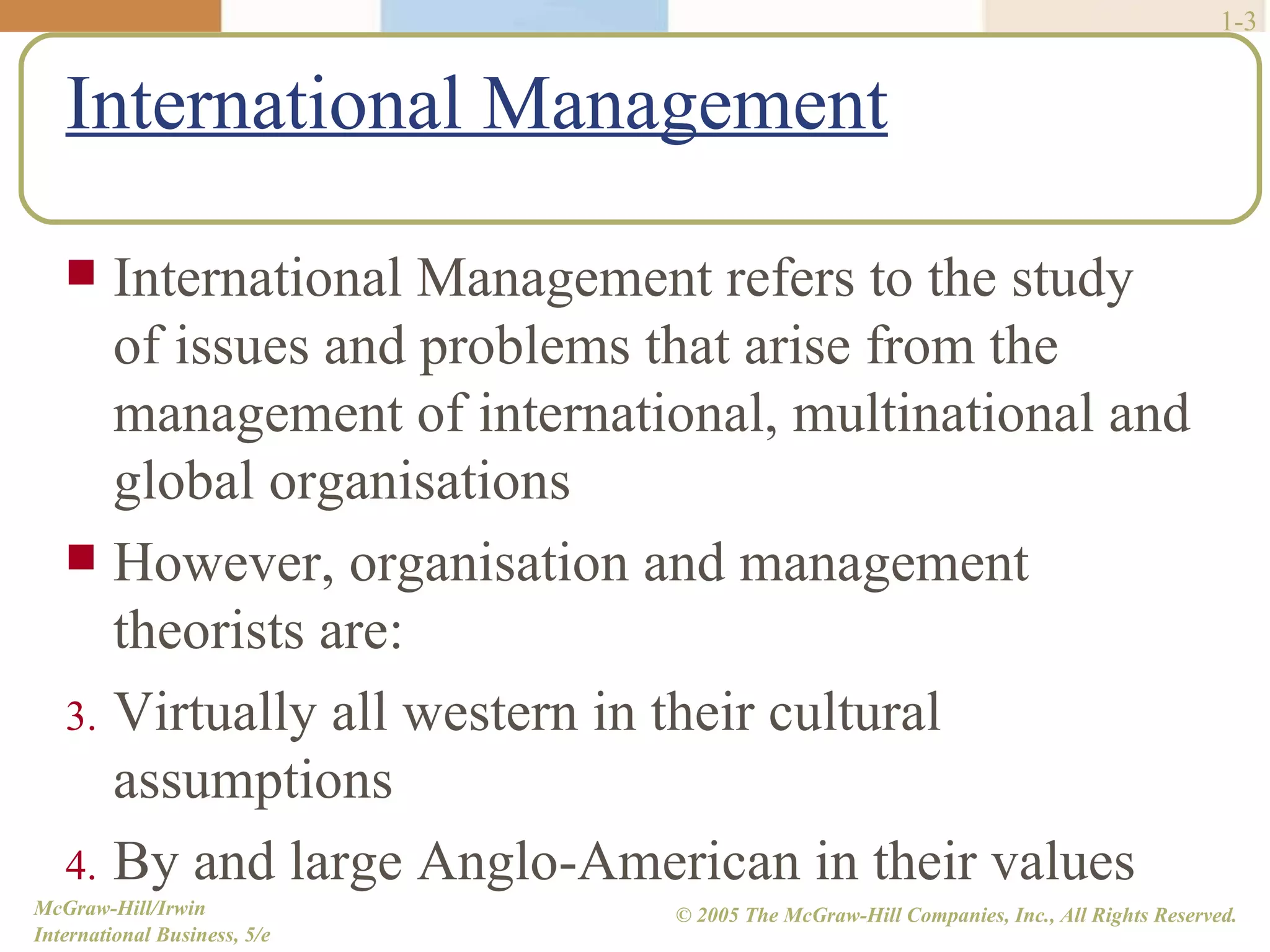 International Management 1- International Management refers to the study of issues and problems that arise from the management of international, multinational and global organisations However, organisation and management theorists are: Virtually all western in their cultural assumptions By and large Anglo-American in their values 