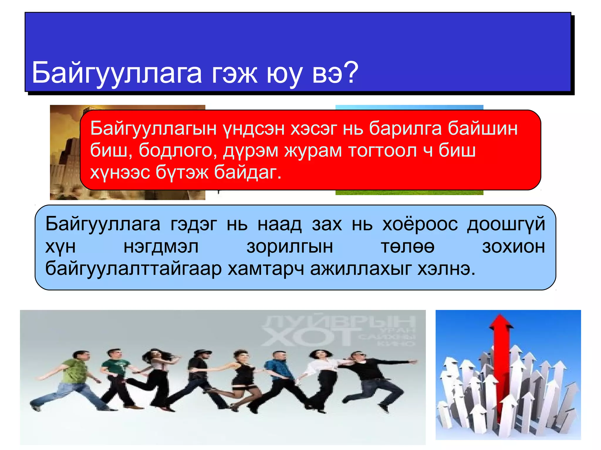 ББааййггууууллллааггаа ггээжж ююуу ввээ?? 
Байгууллагын үндсэн хэсэг нь барилга байшин 
биш, бодлого, дүрэм журам тогтоол ч биш 
хүнээс бүтэж байдаг. 
Байгууллага гэдэг нь наад зах нь хоёроос доошгүй 
хүн нэгдмэл зорилгын төлөө зохион 
байгуулалттайгаар хамтарч ажиллахыг хэлнэ. 
 