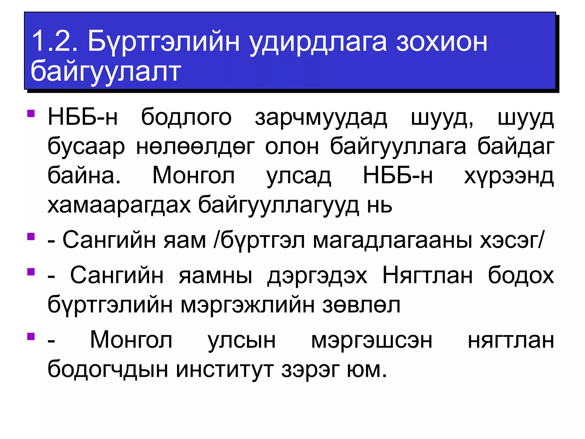 1.2. Бүртгэлийн удирдлага зохион 
байгуулалт 
 НББ-н бодлого зарчмуудад шууд, шууд 
бусаар нөлөөлдөг олон байгууллага байдаг 
байна. Монгол улсад НББ-н хүрээнд 
хамаарагдах байгууллагууд нь 
 - Сангийн яам /бүртгэл магадлагааны хэсэг/ 
 - Сангийн яамны дэргэдэх Нягтлан бодох 
бүртгэлийн мэргэжлийн зөвлөл 
 - Монгол улсын мэргэшсэн нягтлан 
бодогчдын институт зэрэг юм. 
 