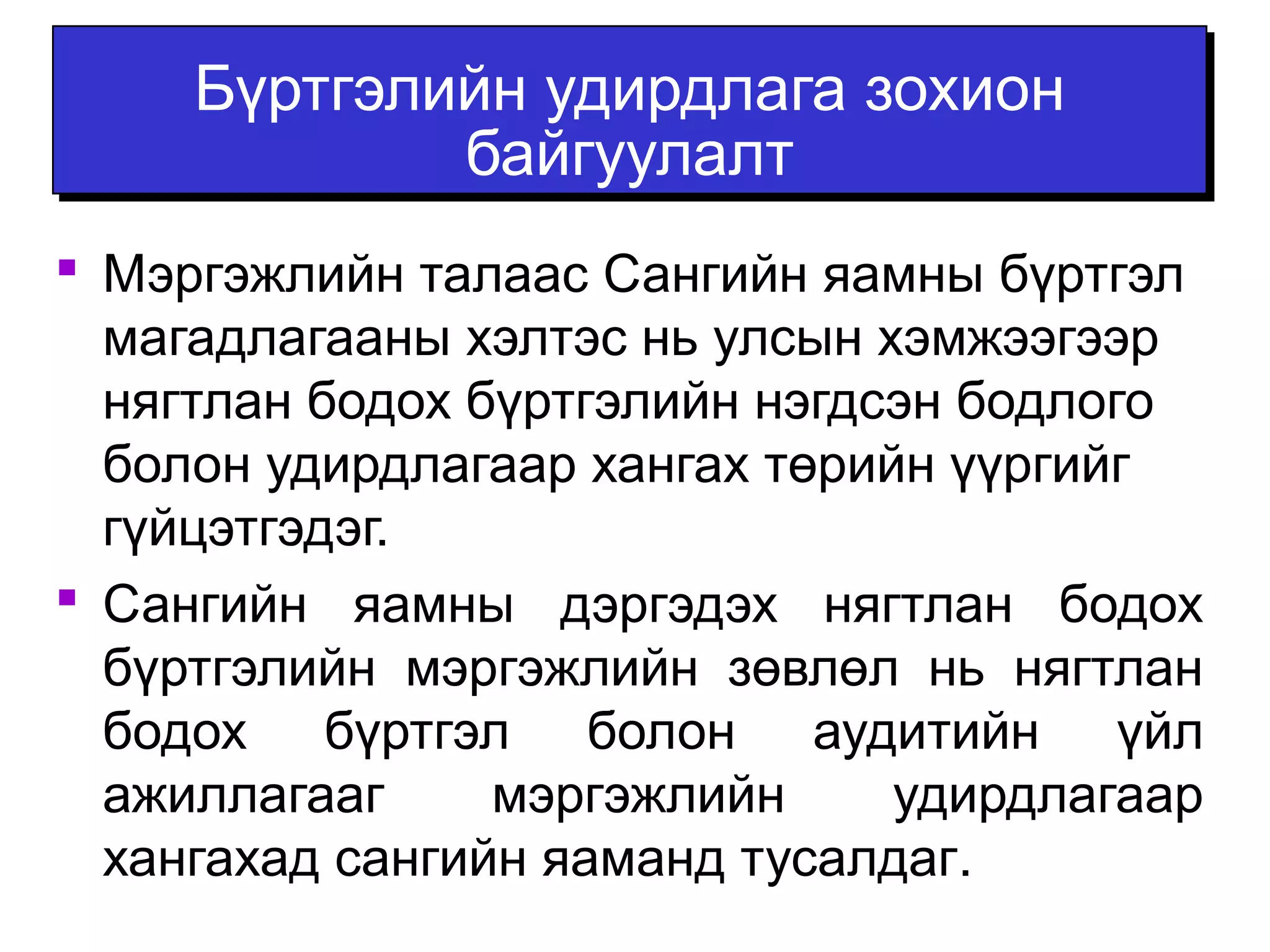 Бүртгэлийн удирдлага зохион 
байгуулалт 
 Мэргэжлийн талаас Сангийн яамны бүртгэл 
магадлагааны хэлтэс нь улсын хэмжээгээр 
нягтлан бодох бүртгэлийн нэгдсэн бодлого 
болон удирдлагаар хангах төрийн үүргийг 
гүйцэтгэдэг. 
 Сангийн яамны дэргэдэх нягтлан бодох 
бүртгэлийн мэргэжлийн зөвлөл нь нягтлан 
бодох бүртгэл болон аудитийн үйл 
ажиллагааг мэргэжлийн удирдлагаар 
хангахад сангийн яаманд тусалдаг. 
 
