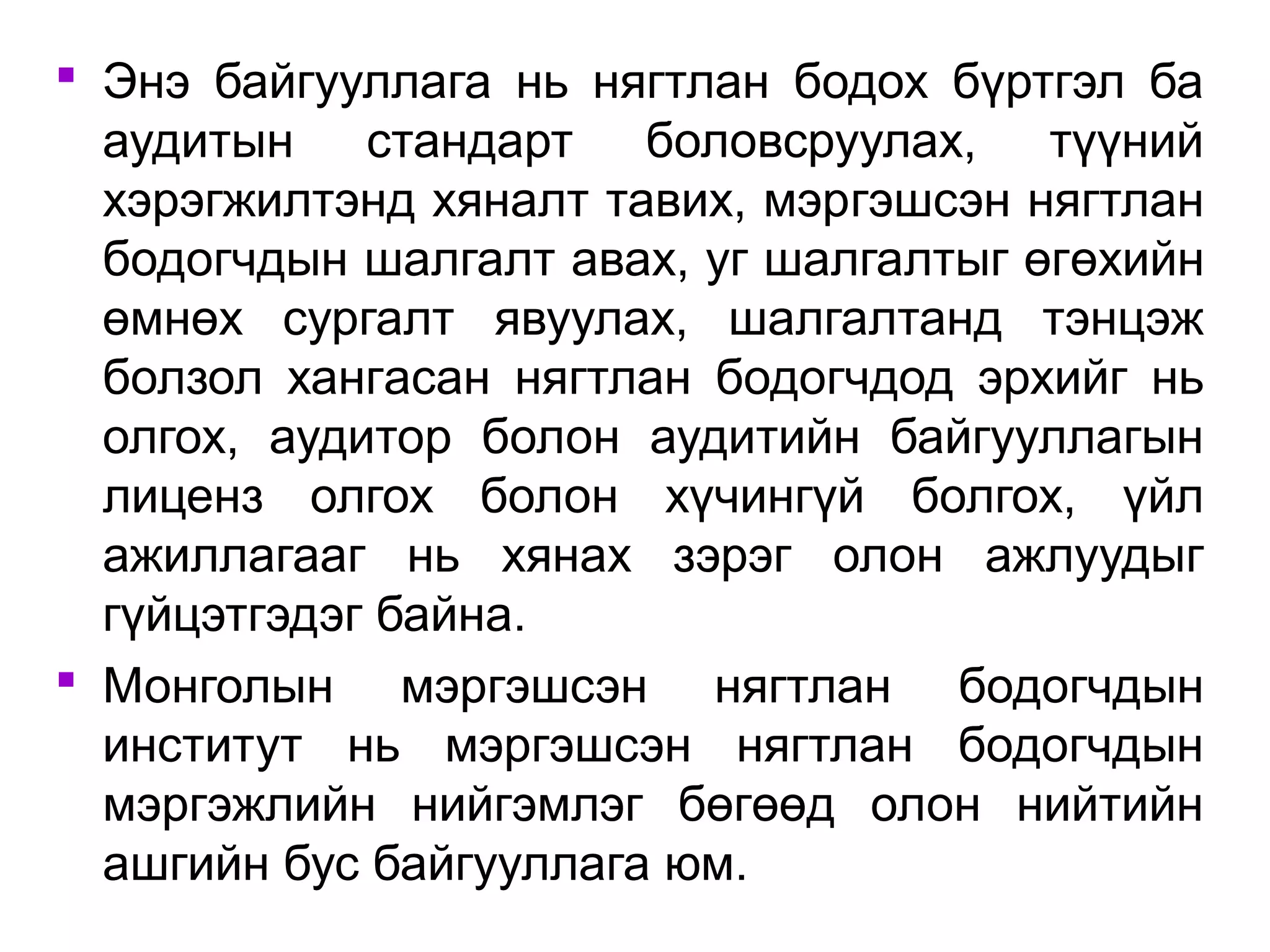  Энэ байгууллага нь нягтлан бодох бүртгэл ба 
аудитын стандарт боловсруулах, түүний 
хэрэгжилтэнд хяналт тавих, мэргэшсэн нягтлан 
бодогчдын шалгалт авах, уг шалгалтыг өгөхийн 
өмнөх сургалт явуулах, шалгалтанд тэнцэж 
болзол хангасан нягтлан бодогчдод эрхийг нь 
олгох, аудитор болон аудитийн байгууллагын 
лиценз олгох болон хүчингүй болгох, үйл 
ажиллагааг нь хянах зэрэг олон ажлуудыг 
гүйцэтгэдэг байна. 
 Монголын мэргэшсэн нягтлан бодогчдын 
институт нь мэргэшсэн нягтлан бодогчдын 
мэргэжлийн нийгэмлэг бөгөөд олон нийтийн 
ашгийн бус байгууллага юм. 
 