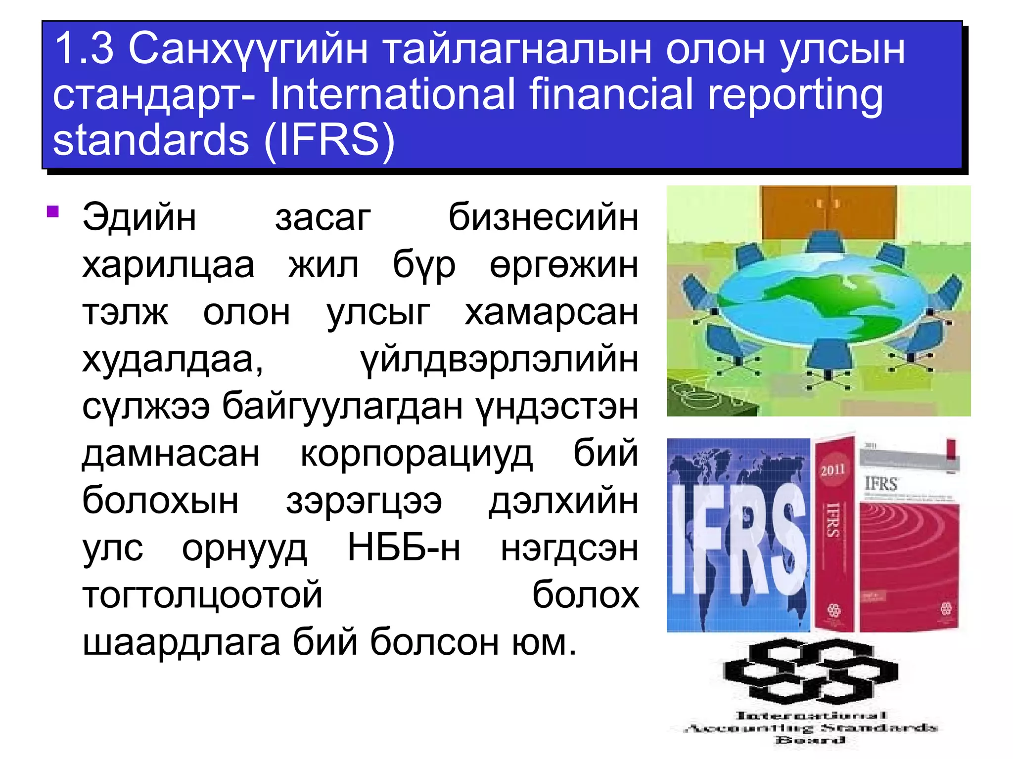 1.3 Санхүүгийн тайлагналын олон улсын 
стандарт- International financial reporting 
standards (IFRS) 
 Эдийн засаг бизнесийн 
харилцаа жил бүр өргөжин 
тэлж олон улсыг хамарсан 
худалдаа, үйлдвэрлэлийн 
сүлжээ байгуулагдан үндэстэн 
дамнасан корпорациуд бий 
болохын зэрэгцээ дэлхийн 
улс орнууд НББ-н нэгдсэн 
тогтолцоотой болох 
шаардлага бий болсон юм. 
 
