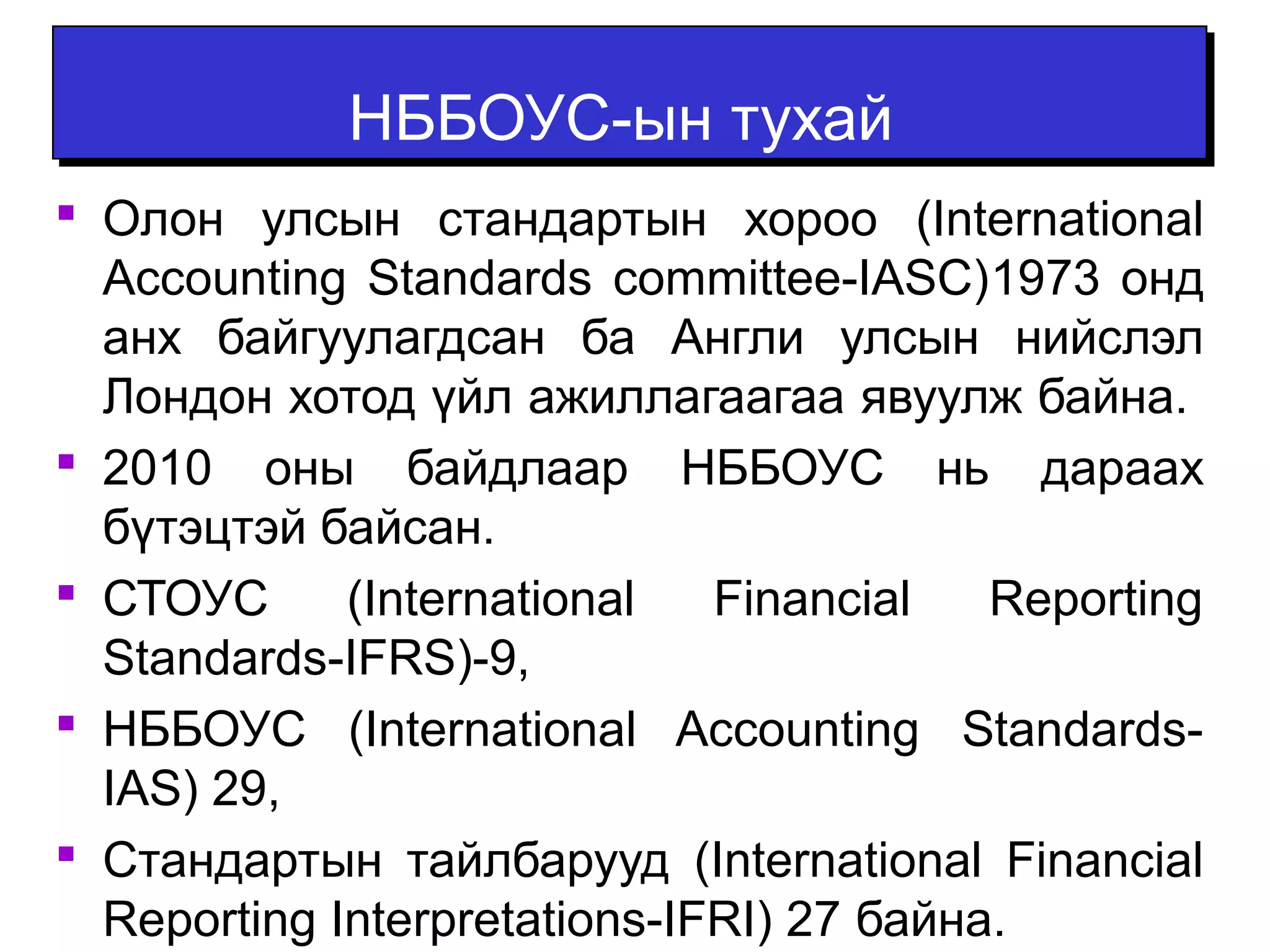 ННББББООУУСС--ыынн ттууххаайй 
 Олон улсын стандартын хороо (International 
Accounting Standards committee-IASC)1973 онд 
анх байгуулагдсан ба Англи улсын нийслэл 
Лондон хотод үйл ажиллагаагаа явуулж байна. 
 2010 оны байдлаар НББОУС нь дараах 
бүтэцтэй байсан. 
 СТОУС (International Financial Reporting 
Standards-IFRS)-9, 
 НББОУС (International Accounting Standards- 
IAS) 29, 
 Стандартын тайлбарууд (International Financial 
Reporting Interpretations-IFRI) 27 байна. 
 