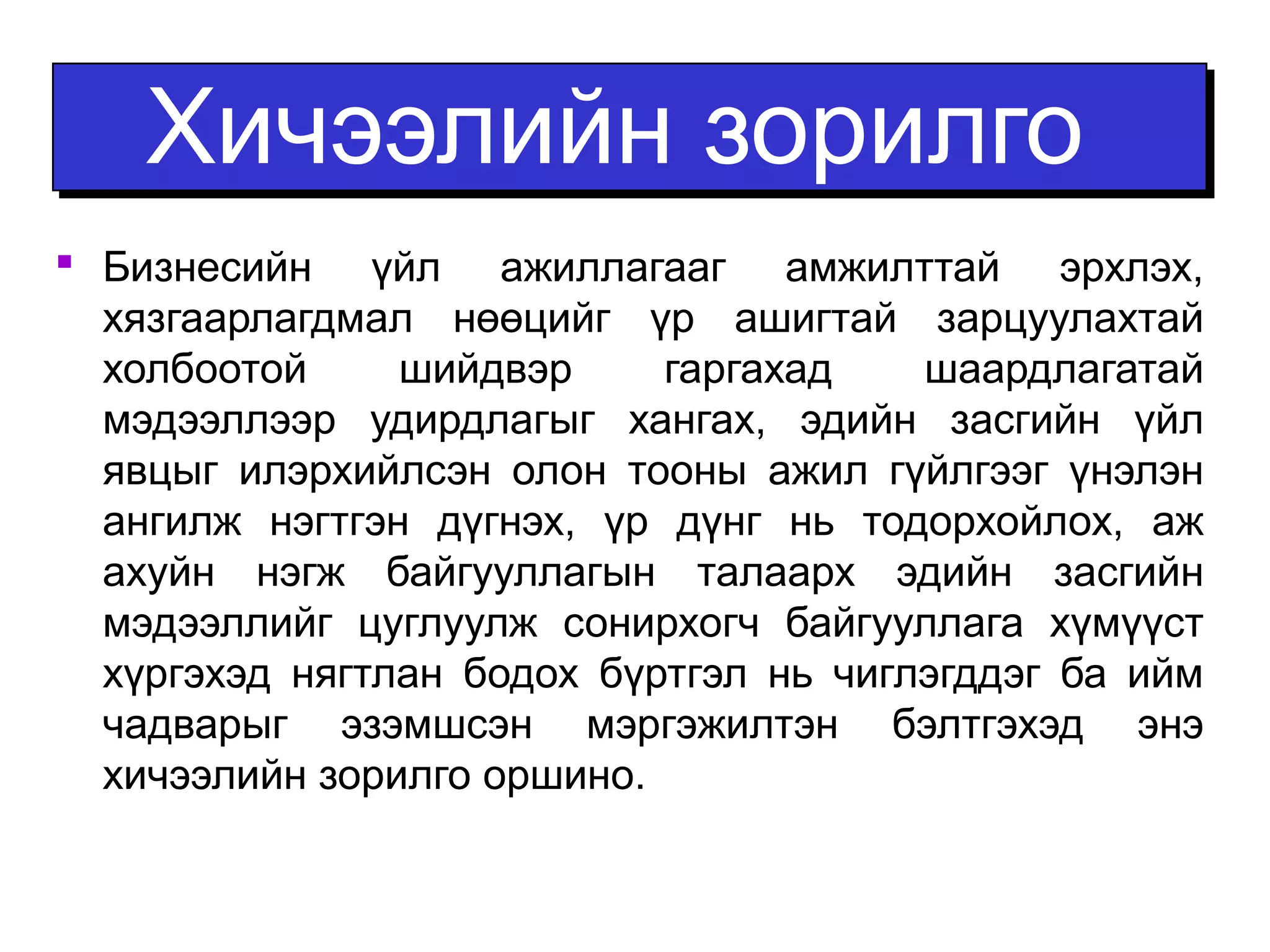 ХХииччээээллииййнн ззооррииллггоо 
 Бизнесийн үйл ажиллагааг амжилттай эрхлэх, 
хязгаарлагдмал нөөцийг үр ашигтай зарцуулахтай 
холбоотой шийдвэр гаргахад шаардлагатай 
мэдээллээр удирдлагыг хангах, эдийн засгийн үйл 
явцыг илэрхийлсэн олон тооны ажил гүйлгээг үнэлэн 
ангилж нэгтгэн дүгнэх, үр дүнг нь тодорхойлох, аж 
ахуйн нэгж байгууллагын талаарх эдийн засгийн 
мэдээллийг цуглуулж сонирхогч байгууллага хүмүүст 
хүргэхэд нягтлан бодох бүртгэл нь чиглэгддэг ба ийм 
чадварыг эзэмшсэн мэргэжилтэн бэлтгэхэд энэ 
хичээлийн зорилго оршино. 
 