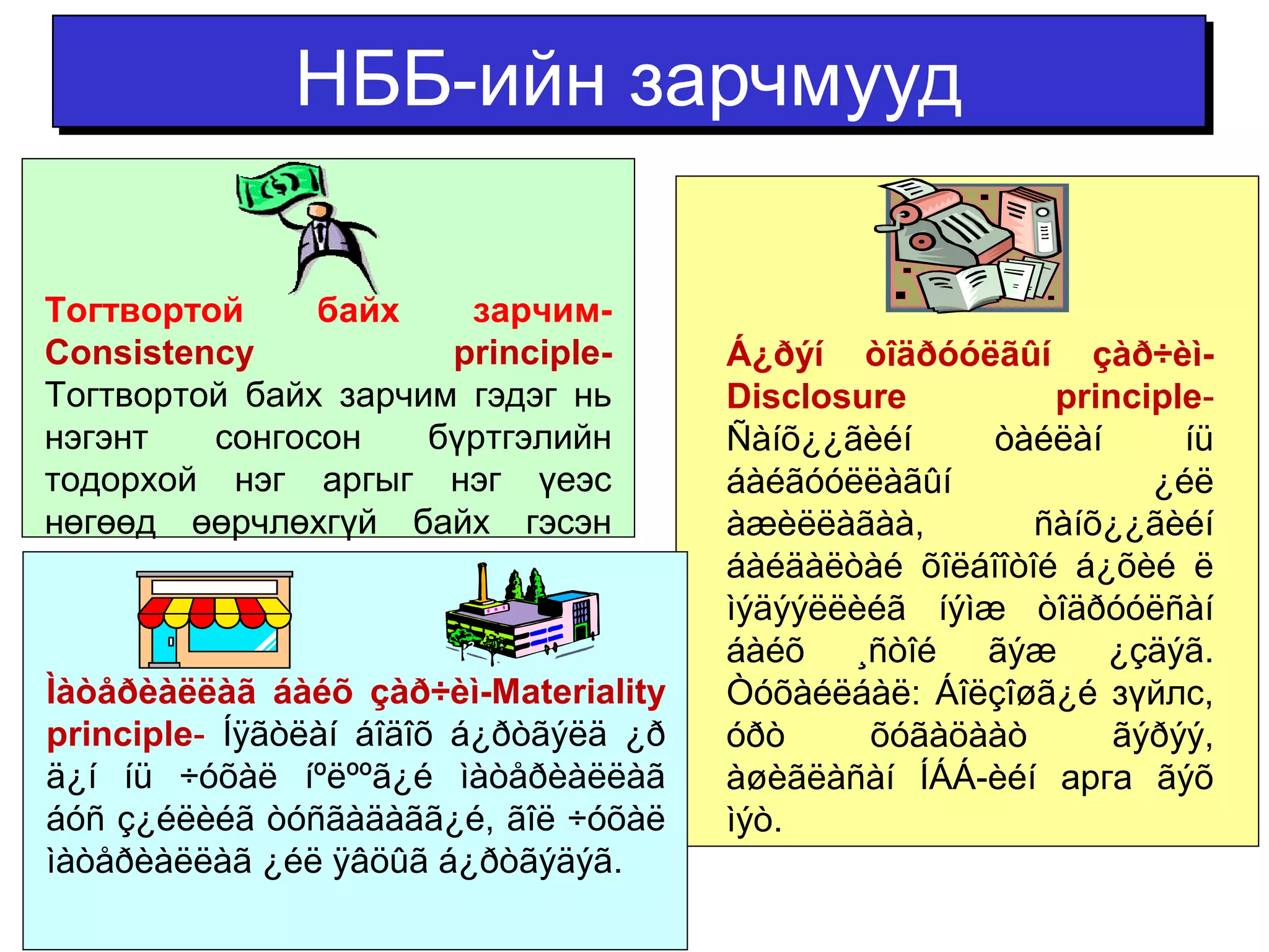 ННББББ--ииййнн ззааррччммуууудд 
Á¿ðýí òîäðóóëãûí çàð÷èì- 
Disclosure principle-Ñàíõ 
¿¿ãèéí òàéëàí íü 
áàéãóóëëàãûí ¿éë 
àæèëëàãàà, ñàíõ¿¿ãèéí 
áàéäàëòàé õîëáîîòîé á¿õèé ë 
ìýäýýëëèéã íýìæ òîäðóóëñàí 
áàéõ ¸ñòîé ãýæ ¿çäýã. 
Òóõàéëáàë: Áîëçîøã¿é зүйлс, 
óðò õóãàöààò ãýðýý, 
àøèãëàñàí ÍÁÁ-èéí арга ãýõ 
ìýò. 
Тогтвортой байх зарчим- 
Consistency principle- 
Тогтвортой байх зарчим гэдэг нь 
нэгэнт сонгосон бүртгэлийн 
тодорхой нэг аргыг нэг үеэс 
нөгөөд өөрчлөхгүй байх гэсэн 
зарчим юм. 
Ìàòåðèàëëàã áàéõ çàð÷èì-Materiality 
principle- Íÿãòëàí áîäîõ á¿ðòãýëä ¿ð 
ä¿í íü ÷óõàë íºëººã¿é ìàòåðèàëëàã 
áóñ ç¿éëèéã òóñãàäàãã¿é, ãîë ÷óõàë 
ìàòåðèàëëàã ¿éë ÿâöûã á¿ðòãýäýã. 
 
