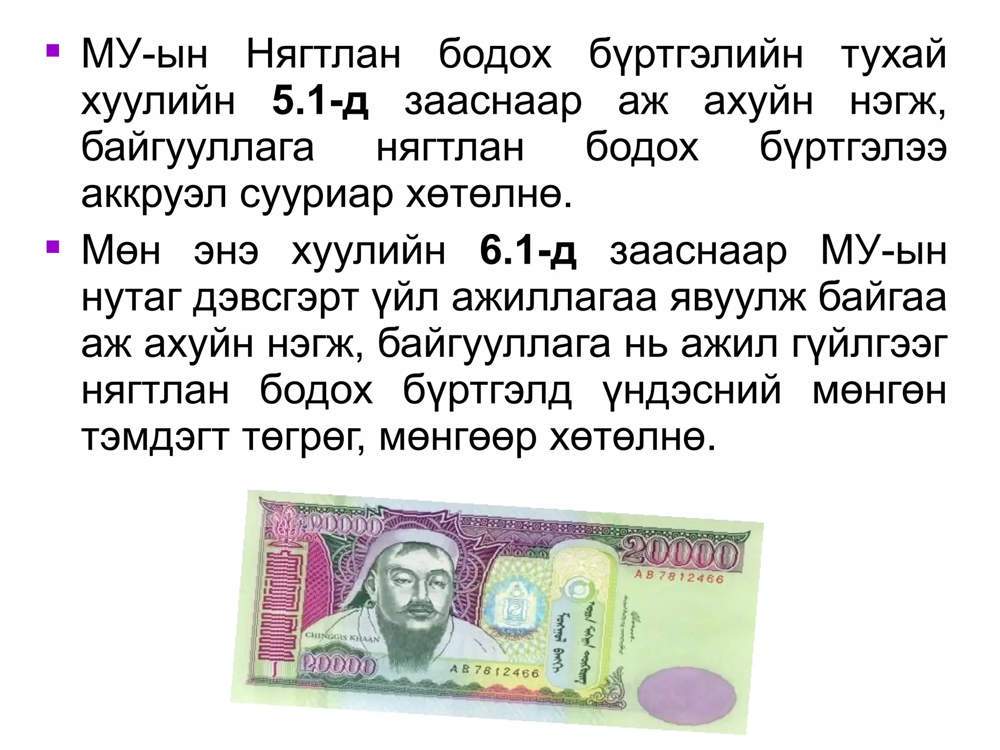 МУ-ын Нягтлан бодох бүртгэлийн тухай 
хуулийн 5.1-д зааснаар аж ахуйн нэгж, 
байгууллага нягтлан бодох бүртгэлээ 
аккруэл сууриар хөтөлнө. 
 Мөн энэ хуулийн 6.1-д зааснаар МУ-ын 
нутаг дэвсгэрт үйл ажиллагаа явуулж байгаа 
аж ахуйн нэгж, байгууллага нь ажил гүйлгээг 
нягтлан бодох бүртгэлд үндэсний мөнгөн 
тэмдэгт төгрөг, мөнгөөр хөтөлнө. 
 
