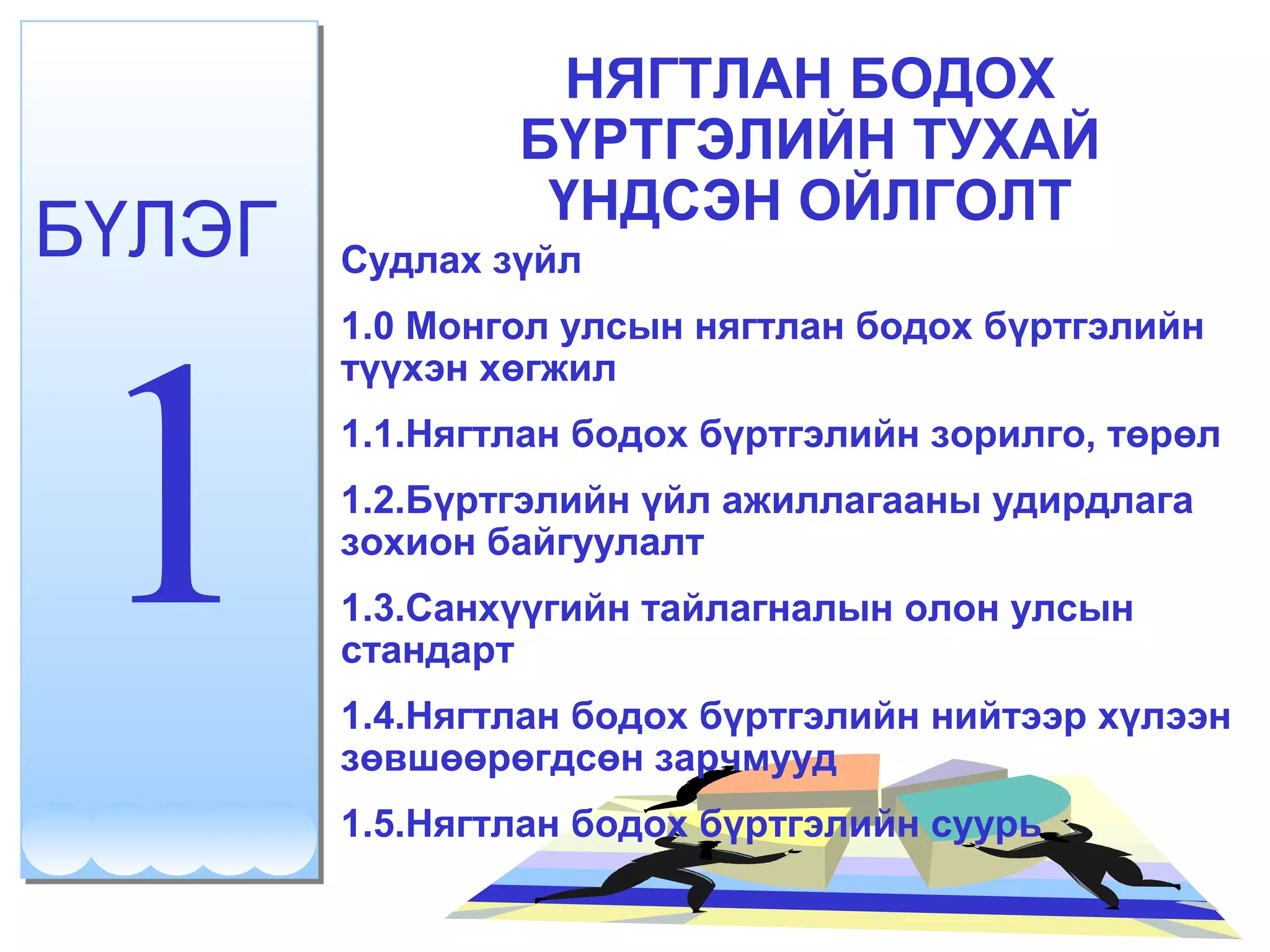 НЯГТЛАН БОДОХ 
БҮРТГЭЛИЙН ТУХАЙ 
БҮЛЭГ ҮНДСЭН ОЙЛГОЛТ 
1 Судлах зүйл 
1.0 Монгол улсын нягтлан бодох бүртгэлийн 
түүхэн хөгжил 
1.1.Нягтлан бодох бүртгэлийн зорилго, төрөл 
1.2.Бүртгэлийн үйл ажиллагааны удирдлага 
зохион байгуулалт 
1.3.Санхүүгийн тайлагналын олон улсын 
стандарт 
1.4.Нягтлан бодох бүртгэлийн нийтээр хүлээн 
зөвшөөрөгдсөн зарчмууд 
1.5.Нягтлан бодох бүртгэлийн суурь 
 