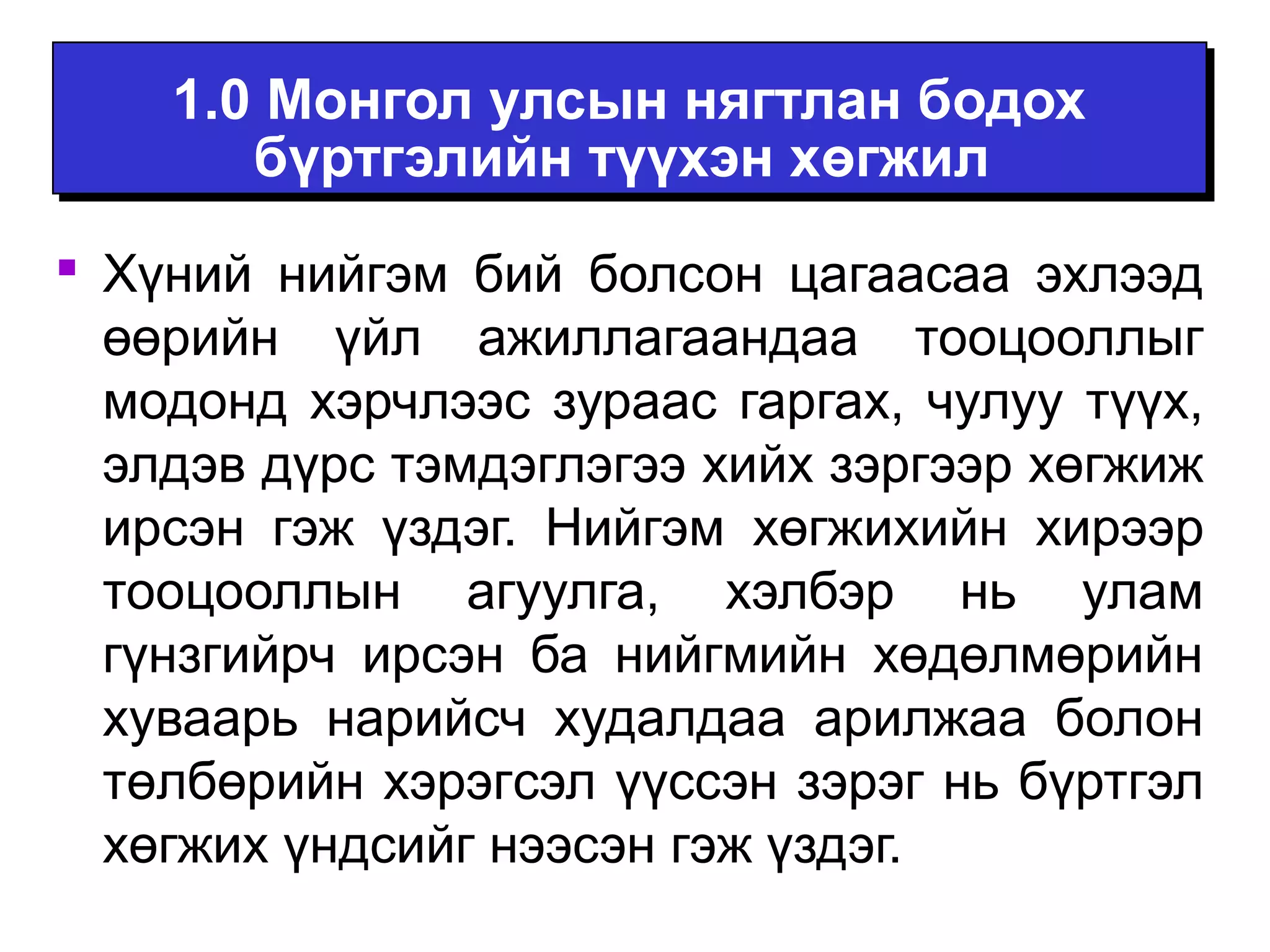 1.0 Монгол улсын нягтлан бодох 
бүртгэлийн түүхэн хөгжил 
 Хүний нийгэм бий болсон цагаасаа эхлээд 
өөрийн үйл ажиллагаандаа тооцооллыг 
модонд хэрчлээс зураас гаргах, чулуу түүх, 
элдэв дүрс тэмдэглэгээ хийх зэргээр хөгжиж 
ирсэн гэж үздэг. Нийгэм хөгжихийн хирээр 
тооцооллын агуулга, хэлбэр нь улам 
гүнзгийрч ирсэн ба нийгмийн хөдөлмөрийн 
хуваарь нарийсч худалдаа арилжаа болон 
төлбөрийн хэрэгсэл үүссэн зэрэг нь бүртгэл 
хөгжих үндсийг нээсэн гэж үздэг. 
 