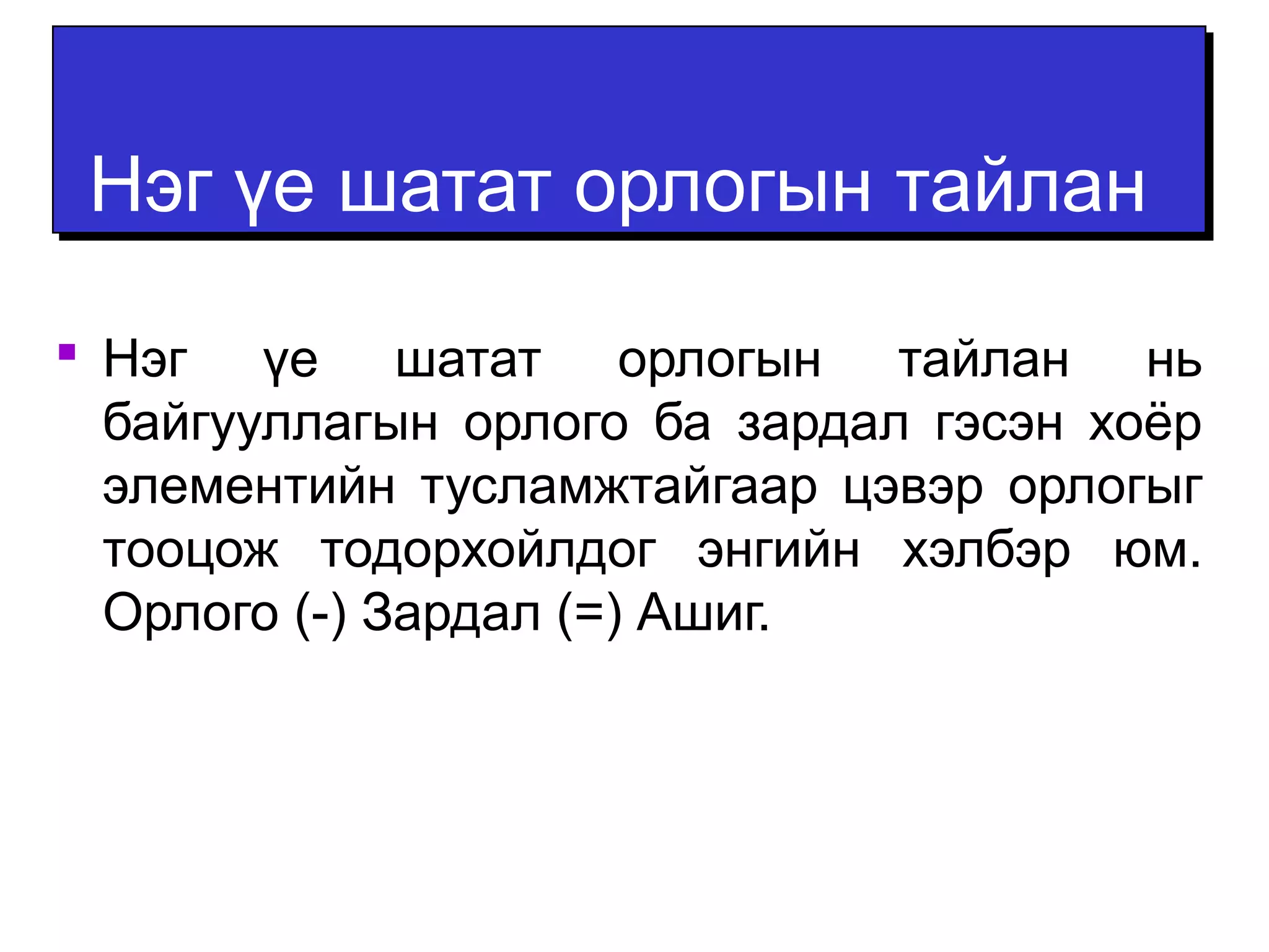 ННээгг үүее шшааттаатт ооррллооггыынн ттааййллаанн 
 Нэг үе шатат орлогын тайлан нь 
байгууллагын орлого ба зардал гэсэн хоёр 
элементийн тусламжтайгаар цэвэр орлогыг 
тооцож тодорхойлдог энгийн хэлбэр юм. 
Орлого (-) Зардал (=) Ашиг. 
 