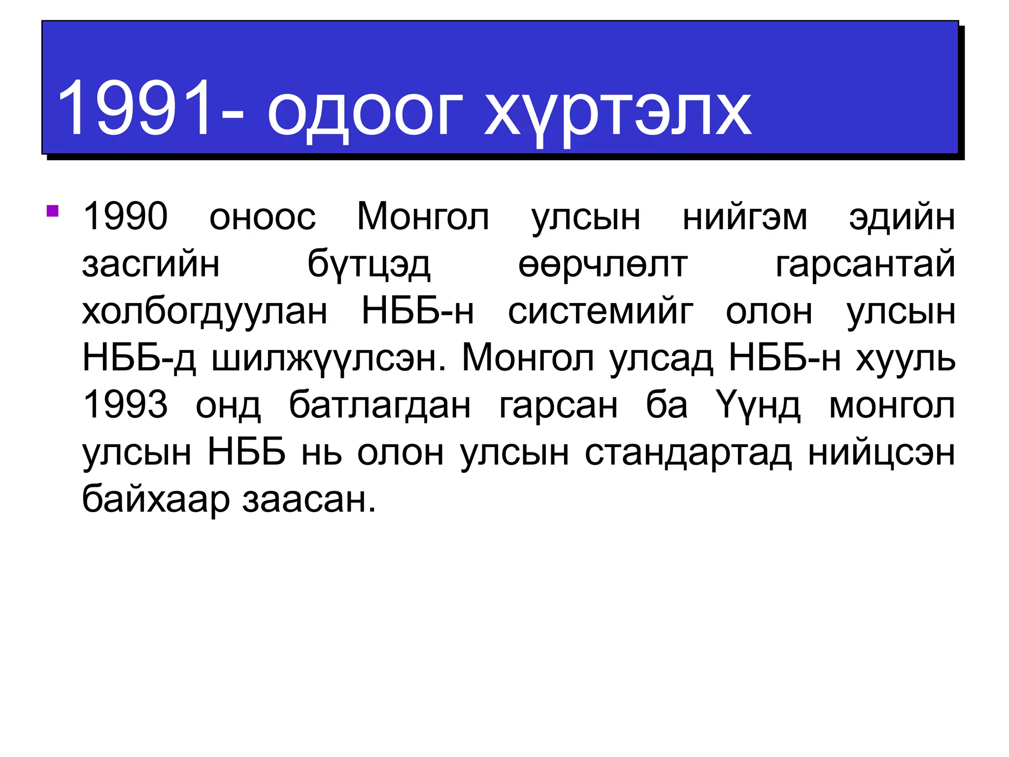 11999911-- ооддоооогг ххүүррттээллхх 
 1990 оноос Монгол улсын нийгэм эдийн 
засгийн бүтцэд өөрчлөлт гарсантай 
холбогдуулан НББ-н системийг олон улсын 
НББ-д шилжүүлсэн. Монгол улсад НББ-н хууль 
1993 онд батлагдан гарсан ба Үүнд монгол 
улсын НББ нь олон улсын стандартад нийцсэн 
байхаар заасан. 
 