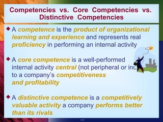 Competencies vs. Core Competencies vs.
       Distinctive Competencies
A competence is the product of organizational
 learning and experience and represents real
 proficiency in performing an internal activity

A  core competence is a well-performed
 internal activity central (not peripheral or incidental)
 to a company’s competitiveness
 and profitability

A distinctive competence is a competitively
 valuable activity a company performs better
 than its rivals
                           4-11
 