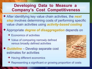 Developing Data to Measure a
       Company’s Cost Competitiveness
 Afteridentifying key value chain activities, the next
  step involves determining costs of performing specific
  value chain activities using activity-based costing
 Appropriate     degree of disaggregation depends on
      Economics of activities
      Value of comparing narrowly defined
       versus broadly defined activities
 Guideline  – Develop separate cost
  estimates for activities
      Having different economics
      Representing a significant or growing proportion of costs
                                    4-22
 