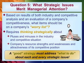 Question 5: What Strategic Issues
        Merit Managerial Attention?
 Based on results of both industry and competitive
 analysis and an evaluation of a company’s
 competitiveness, what items should be
 on a company’s “worry list”?
 Requires   thinking strategically about
     Pluses and minuses in the industry
      and competitive situation
     Company’s resource strengths and weaknesses and
      attractiveness of its competitive position

   A “good” strategy must address “what to do”
       about each and every strategic issue!
                              4-31
 