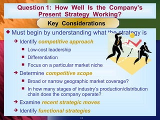 Question 1: How Well Is the Company’s
           Present Strategy Working?
              Key Considerations
 Must begin by understanding what the strategy is
     Identify competitive approach
         Low-cost leadership
         Differentiation
         Focus on a particular market niche
     Determine competitive scope
         Broad or narrow geographic market coverage?
         In how many stages of industry’s production/distribution
          chain does the company operate?
     Examine recent strategic moves
     Identify functional strategies
                                  4-4
 