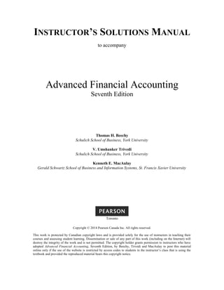 INSTRUCTOR’S SOLUTIONS MANUAL
to accompany
Advanced Financial Accounting
Seventh Edition
Thomas H. Beechy
Schulich School of Business, York University
V. Umshanker Trivedi
Schulich School of Business, York University
Kenneth E. MacAulay
Gerald Schwartz School of Business and Information Systems, St. Francis Xavier University
Toronto
Copyright © 2014 Pearson Canada Inc. All rights reserved.
This work is protected by Canadian copyright laws and is provided solely for the use of instructors in teaching their
courses and assessing student learning. Dissemination or sale of any part of this work (including on the Internet) will
destroy the integrity of the work and is not permitted. The copyright holder grants permission to instructors who have
adopted Advanced Financial Accounting, Seventh Edition, by Beechy, Trivedi and MacAulay to post this material
online only if the use of the website is restricted by access codes to students in the instructor’s class that is using the
textbook and provided the reproduced material bears this copyright notice.
 
