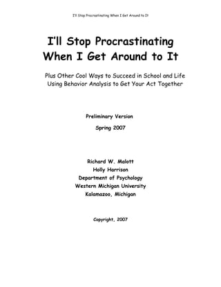 I’ll Stop Procrastinating When I Get Around to It




I’ll Stop Procrastinating
When I Get Around to It
Plus Other Cool Ways to Succeed in School and Life
 Using Behavior Analysis to Get Your Act Together




                 Preliminary Version

                       Spring 2007




                  Richard W. Malott
                      Holly Harrison
            Department of Psychology
          Western Michigan University
                 Kalamazoo, Michigan



                      Copyright, 2007
 