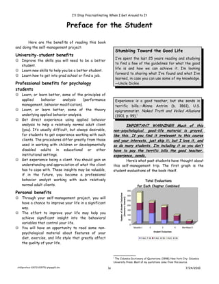I’ll Stop Procrastinating When I Get Around to It


                                         Preface for the Student

        Here are the benefits of reading this book
and doing the self-management project:
                                                                          Stumbling Toward the Good Life
University-student benefits
                                                                          I’ve spent the last 25 years reading and studying
 Improve the skills you will need to be a better
                                                                          to find a few of the guidelines for what the good
  student.
                                                                          life is and how we can achieve it. I’m looking
 Learn new skills to help you be a better student.
                                                                          forward to sharing what I’ve found and what I’ve
 Learn how to get into grad school or find a job.
                                                                          learned, in case you can use some of my knowledge.
Professional benefits for psychology                                      —Uncle Dickie
students
 Learn, or learn better, some of the principles of
  applied     behavior      analysis    (performance                      Experience is a good teacher, but she sends in
  management, behavior modification).                                     terrific bills.—Minna Antrim (b. 1861), U.S.
 Learn, or learn better, some of the theory                              epigrammatist. Naked Truth and Veiled Allusions
  underlying applied behavior analysis.                                   (1901, p. 99).1
 Get direct experience using applied behavior
  analysis to help a relatively normal adult client                           IMPORTANT WARNING!!! Much of this
  (you). It’s usually difficult, but always desirable,                non-psychological, good-life material is grayed,
  for students to get experience working with such                    like this. If you find it irrelevant to this course
  clients. The procedures differ greatly from those                   and your interests, just skip it; but I love it, and
  used in working with children or developmentally                    so do many students. I’m including it so you don’t
  disabled adults in educational or other                             have to pay the terrific bills the good teacher,
  institutional settings.                                             experience, sends.
 Get experience being a client. You should gain an                           Here’s what past students have thought about
  understanding and appreciation of what the client                   this self-management trip. The first graph is the
  has to cope with. These insights may be valuable,                   student evaluations of the book itself.
  if in the future, you become a professional
  behavior analyst working with such relatively                                                                                Total Evaluations
  normal adult clients.                                                                                               for Each Chapter Combined
Personal benefits
                                                                                                            350
                                                                            Number of Student Evaluations




                                                                                                            300
 Through your self-management project, you will
                                                                                (Semesters Combned)




                                                                                                            250
  have a chance to improve your life in a significant
                                                                                                            200
  way.
                                                                                                            150
 The effort to improve your life may help you                                                              100
  achieve significant insight into the behavioral                                                            50
  variables that control your life.                                                                           0
 You will have an opportunity to read some non-                                                                  Valuable-1       2            3             4    Worthless-5

  psychological material about features of your                                                                                         Student Evaluations


  diet, exercise, and life style that greatly affect                                                                      P 460. F 98   P 460. W 99   P610. W 98

  the quality of your life.


                                                                      1
                                                                       The Columbia Dictionary of Quotations. (1998). New York City: Columbia
                                                                      University Press. Most of my quotations come from this source.

 ch00preface-100723205751-phpapp01.doc                           iv                                                                                                   7/24/2010
 