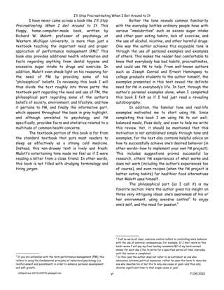 I’ll Stop Procrastinating When I Get Around to It
         I have never come across a book like I’ll Stop                                  Rather the tone reveals common familiarity
Procrastinating When I Get Around to It. This                                    with the everyday battles ordinary people have with
floppy, home-computer-made book, written by                                      various “insalubrities” such as excess sugar intake
Richard W. Malott, professor of psychology at                                    and other poor eating habits, lack of exercise, and
Western Michigan University, is more than just a                                 the use of alcohol, nicotine, and other harmful drugs.
textbook teaching the important need and proper                                  One way the author achieves this enjoyable tone is
application of performance management (PM)3 This                                 through the use of personal examples and examples
book also provides additional health information and                             of others. This makes the reader feel comfortable to
facts regarding anything from dental hygiene and                                 know that everybody has bad habits, procrastinates,
excessive sugar intake to drugs and exercise. In                                 and could use PM to help. From well-known authors
addition, Malott even sheds light on his reasoning for                           such as Joseph Conrad and Ernest Hemingway to
the need of PM by providing some of his                                          college graduate students to the author himself, the
“philosophical” beliefs. In reviewing this book I will                           examples presented in this text reveal the definite
thus divide the text roughly into three parts: the                               need for PM in everybody’s life. In fact, through the
textbook part regarding the need and use of PM, the                              author’s personal examples alone, when I completed
philosophical part regarding some of the author’s                                this book I felt as if I had just read a revealing
beliefs of society, environment, and lifestyle, and how                          autobiography.
it pertains to PM, and finally the informative part,                                     In addition, the familiar tone and real-life
which appears throughout the book in gray highlight,                             examples motivated me to start using PM. Since
and although unrelated to psychology and PM                                      completing this book I am using PM to eat well-
specifically, provides facts and statistics related to a                         balanced meals, floss daily, and even to help me write
multitude of common health concerns.                                             this review. Yet, it should be mentioned that this
         The textbook portion of this book is far from                           motivation is not established simply through tone and
the standard textbook that puts most readers to                                  examples, for the text also contains helpful advice on
sleep as effectively as a strong cold medicine.                                  how to successfully achieve one’s desired behavior (in
Instead, this non-drowsy text is lively and fresh;                               other words—how to implement your own PM project).
Malott’s entertaining tone made me feel as if I were                             This includes suggestions proved successful by
reading a letter from a close friend. In other words,                            research, others’ PM experiences of what works and
this book is not filled with drudging terminology and                            does not work (including the author’s experiences too
tiring jargon.                                                                   of course), and even recipes (when the PM project is
                                                                                 better eating habits) for healthier food alternatives
                                                                                 that Malott uses himself.
                                                                                         The philosophical part (as I call it) is my
                                                                                 favorite section. Here the author gives his insight on
                                                                                 three very intriguing ideas: one’s awareness of his or
                                                                                 her environment, using aversive control4 to enjoy
                                                                                 one’s self, and the need for passion.5




                                                                                 4
                                                                                   Just so we’re all clear, aversive control refers to controlling one’s behavior
                                                                                 with the use of aversive consequences. For example, If I don’t work on this
                                                                                 book review I will pay my free loading roommate $2 of my hard-earned
                                                                                 money for each day I fail to write for a specified period of time, everyday
                                                                                 until the review is completed.
3
 If you are unfamiliar with the term performance management (PM), this           5
                                                                                   In this case the author does not refer to an extremist as one who
refers to using the fundamental principles of behavioral psychology (i.e.        advocates extreme political measures, rather he uses this term to describe
reinforcement and punishment) in order to enhance personal development           one who devotes his or her life to only one cause or goal—and thus only
and self-growth.                                                                 devotes significant time to that single cause or goal.

    ch00preface-100723205751-phpapp01.doc                                   vi                                                                   7/24/2010
 
