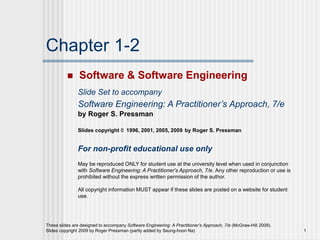 These slides are designed to accompany Software Engineering: A Practitioner’s Approach, 7/e (McGraw-Hill 2009).
Slides copyright 2009 by Roger Pressman (partly added by Seung-hoon Na) 1
Chapter 1-2
 Software & Software Engineering
Slide Set to accompany
Software Engineering: A Practitioner’s Approach, 7/e
by Roger S. Pressman
Slides copyright © 1996, 2001, 2005, 2009 by Roger S. Pressman
For non-profit educational use only
May be reproduced ONLY for student use at the university level when used in conjunction
with Software Engineering: A Practitioner's Approach, 7/e. Any other reproduction or use is
prohibited without the express written permission of the author.
All copyright information MUST appear if these slides are posted on a website for student
use.
 