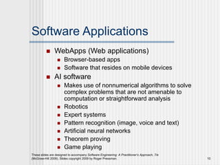 Software Applications
 WebApps (Web applications)
 Browser-based apps
 Software that resides on mobile devices
 AI software
 Makes use of nonnumerical algorithms to solve
complex problems that are not amenable to
computation or straightforward analysis
 Robotics
 Expert systems
 Pattern recognition (image, voice and text)
 Artificial neural networks
 Theorem proving
 Game playing
These slides are designed to accompany Software Engineering: A Practitioner’s Approach, 7/e
(McGraw-Hill 2009). Slides copyright 2009 by Roger Pressman. 10
 