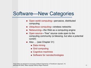 These slides are designed to accompany Software Engineering: A Practitioner’s Approach, 7/e
(McGraw-Hill 2009). Slides copyright 2009 by Roger Pressman. 11
Software—New Categories
 Open world computing—pervasive, distributed
computing
 Ubiquitous computing—wireless networks
 Netsourcing—the Web as a computing engine
 Open source—”free” source code open to the
computing community (a blessing, but also a potential
curse!)
 Also … (see Chapter 31)
 Data mining
 Grid computing
 Cognitive machines
 Software for nanotechnologies
 