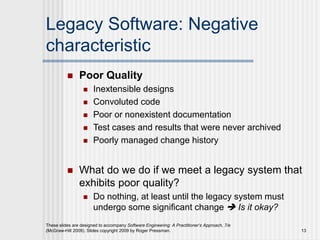 Legacy Software: Negative
characteristic
 Poor Quality
 Inextensible designs
 Convoluted code
 Poor or nonexistent documentation
 Test cases and results that were never archived
 Poorly managed change history
 What do we do if we meet a legacy system that
exhibits poor quality?
 Do nothing, at least until the legacy system must
undergo some significant change  Is it okay?
These slides are designed to accompany Software Engineering: A Practitioner’s Approach, 7/e
(McGraw-Hill 2009). Slides copyright 2009 by Roger Pressman. 13
 