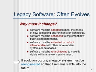 14
Legacy Software: Often Evolves
 software must be adapted to meet the needs
of new computing environments or technology.
 software must be enhanced to implement new
business requirements.
 software must be extended to make it
interoperable with other more modern
systems or databases.
 software must be re-architected to make it
viable within a network environment.
Why must it change?
If evolution occurs, a legacy system must be
reengineered so that it remains viable into the
future
 