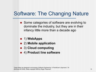Software: The Changing Nature
 Some categories of software are evolving to
dominate the industry, but they are in their
infancy little more than a decade ago
 1) WebApps
 2) Mobile application
 3) Cloud computing
 4) Product line software
These slides are designed to accompany Software Engineering: A Practitioner’s Approach, 7/e
(McGraw-Hill 2009). Slides copyright 2009 by Roger Pressman. 15
 