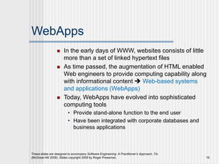 WebApps
 In the early days of WWW, websites consists of little
more than a set of linked hypertext files
 As time passed, the augmentation of HTML enabled
Web engineers to provide computing capability along
with informational content  Web-based systems
and applications (WebApps)
 Today, WebApps have evolved into sophisticated
computing tools
• Provide stand-alone function to the end user
• Have been integrated with corporate databases and
business applications
These slides are designed to accompany Software Engineering: A Practitioner’s Approach, 7/e
(McGraw-Hill 2009). Slides copyright 2009 by Roger Pressman. 16
 