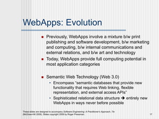 WebApps: Evolution
 Previously, WebApps involve a mixture b/w print
publishing and software development, b/w marketing
and computing, b/w internal communications and
external relations, and b/w art and technology
 Today, WebApps provide full computing potential in
most application categories
 Semantic Web Technology (Web 3.0)
• Encompass “semantic databases that provide new
functionality that requires Web linking, flexible
representation, and external access APIs”
• Sophisticated relational data structure  entirely new
WebApps in ways never before possible
These slides are designed to accompany Software Engineering: A Practitioner’s Approach, 7/e
(McGraw-Hill 2009). Slides copyright 2009 by Roger Pressman. 17
 